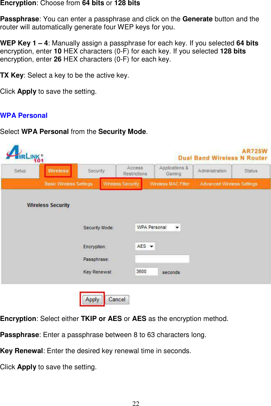 22 Encryption: Choose from 64 bits or 128 bits  Passphrase: You can enter a passphrase and click on the Generate button and the router will automatically generate four WEP keys for you.  WEP Key 1 – 4: Manually assign a passphrase for each key. If you selected 64 bits encryption, enter 10 HEX characters (0-F) for each key. If you selected 128 bits encryption, enter 26 HEX characters (0-F) for each key.  TX Key: Select a key to be the active key.  Click Apply to save the setting.   WPA Personal  Select WPA Personal from the Security Mode.    Encryption: Select either TKIP or AES or AES as the encryption method.  Passphrase: Enter a passphrase between 8 to 63 characters long.  Key Renewal: Enter the desired key renewal time in seconds.  Click Apply to save the setting.   