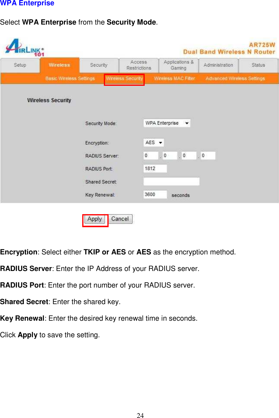 24 WPA Enterprise  Select WPA Enterprise from the Security Mode.     Encryption: Select either TKIP or AES or AES as the encryption method.  RADIUS Server: Enter the IP Address of your RADIUS server.  RADIUS Port: Enter the port number of your RADIUS server.  Shared Secret: Enter the shared key.  Key Renewal: Enter the desired key renewal time in seconds.  Click Apply to save the setting.         