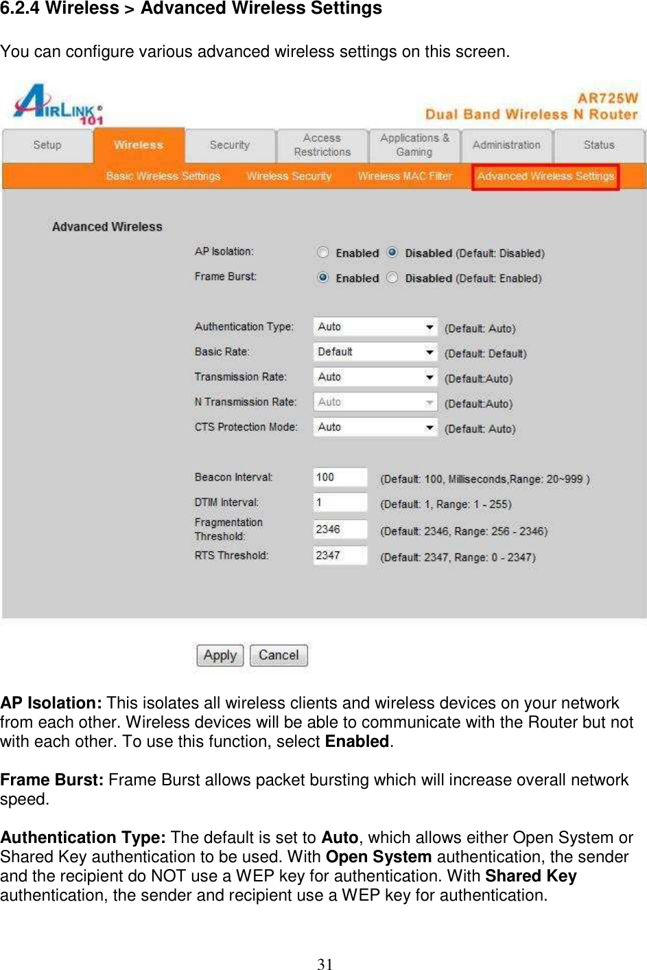 31 6.2.4 Wireless &gt; Advanced Wireless Settings  You can configure various advanced wireless settings on this screen.    AP Isolation: This isolates all wireless clients and wireless devices on your network from each other. Wireless devices will be able to communicate with the Router but not with each other. To use this function, select Enabled.   Frame Burst: Frame Burst allows packet bursting which will increase overall network speed.  Authentication Type: The default is set to Auto, which allows either Open System or Shared Key authentication to be used. With Open System authentication, the sender and the recipient do NOT use a WEP key for authentication. With Shared Key authentication, the sender and recipient use a WEP key for authentication.  