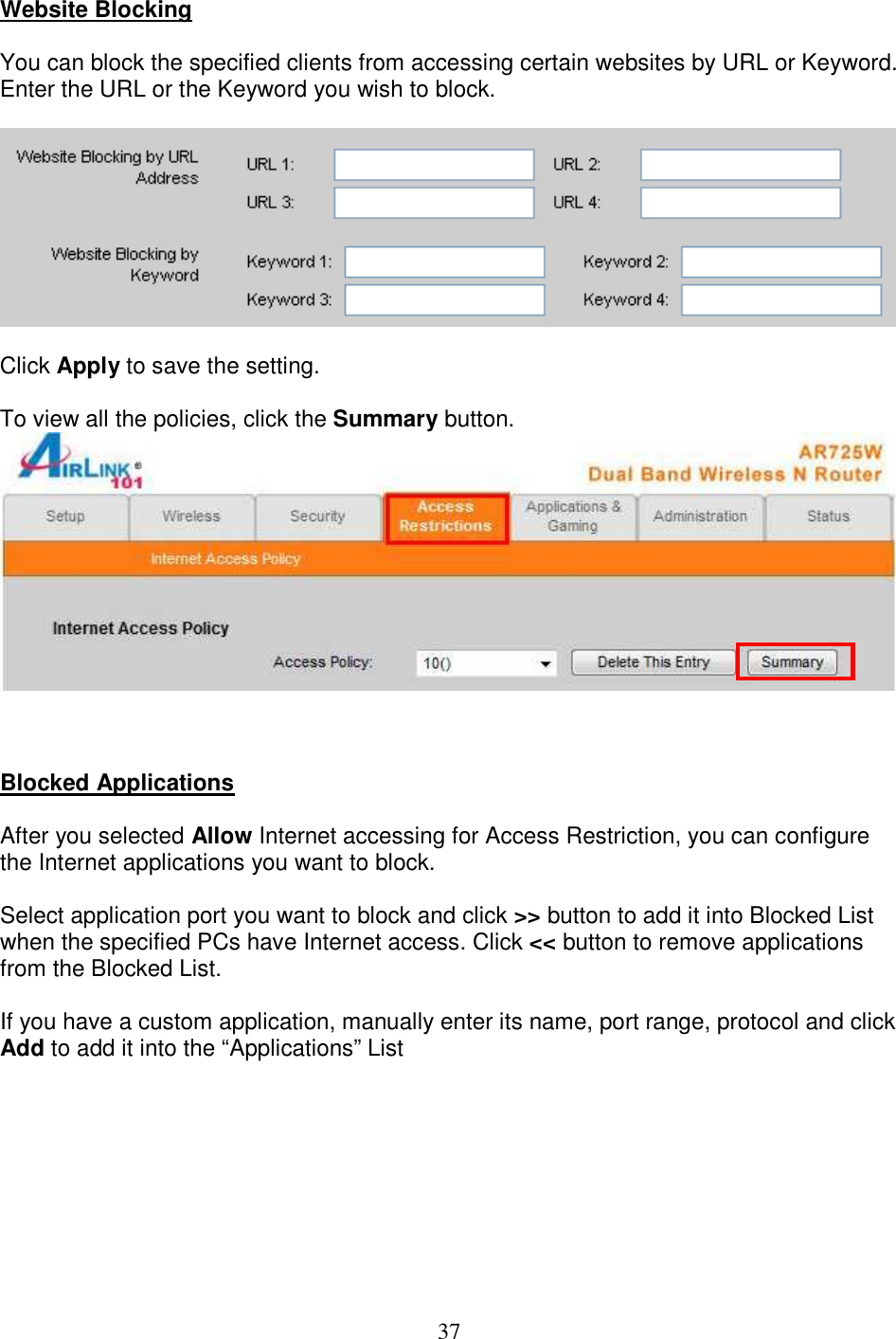 37 Website Blocking  You can block the specified clients from accessing certain websites by URL or Keyword. Enter the URL or the Keyword you wish to block.    Click Apply to save the setting.  To view all the policies, click the Summary button.     Blocked Applications   After you selected Allow Internet accessing for Access Restriction, you can configure the Internet applications you want to block.  Select application port you want to block and click &gt;&gt; button to add it into Blocked List when the specified PCs have Internet access. Click &lt;&lt; button to remove applications from the Blocked List.  If you have a custom application, manually enter its name, port range, protocol and click Add to add it into the “Applications” List  