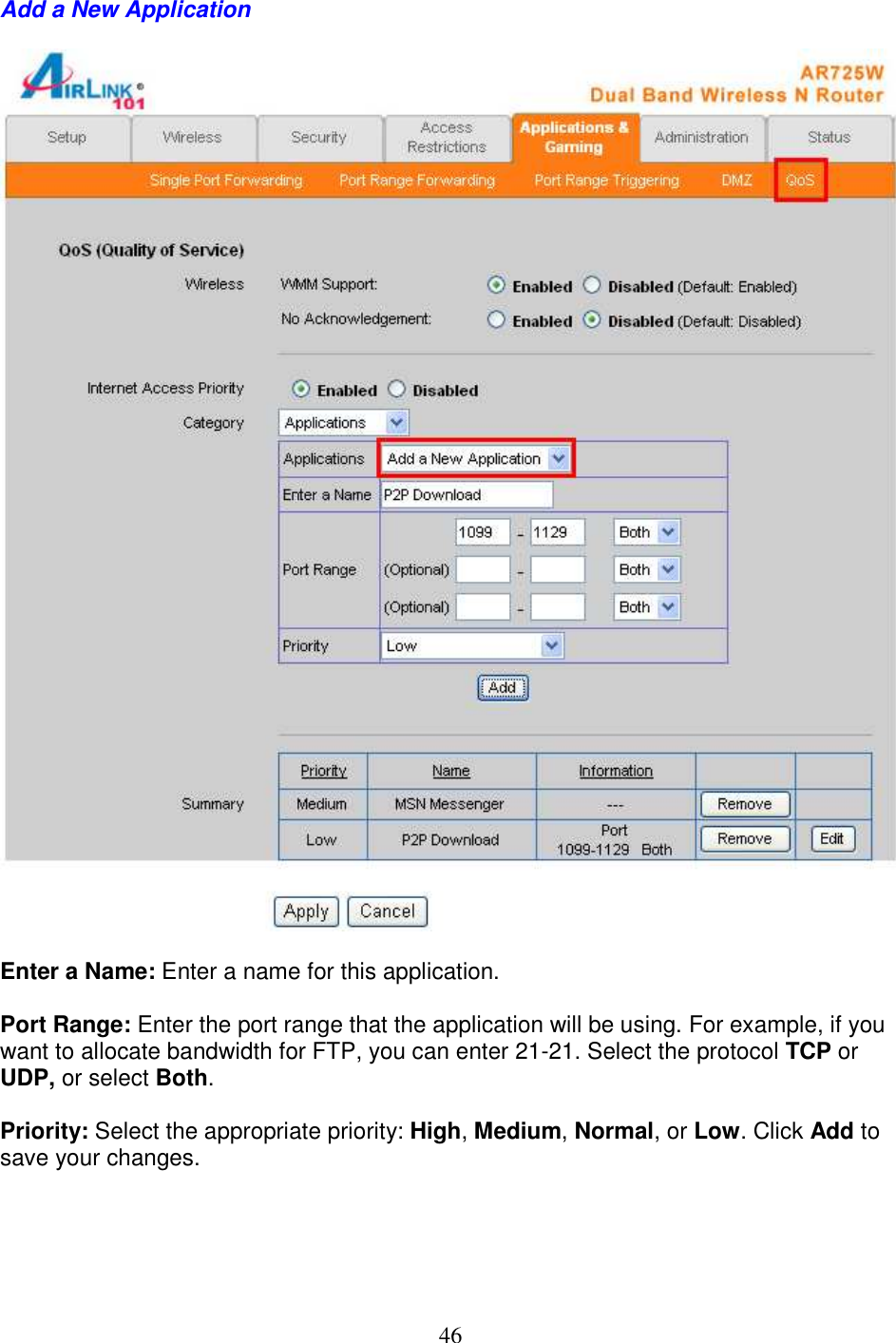 46 Add a New Application    Enter a Name: Enter a name for this application.  Port Range: Enter the port range that the application will be using. For example, if you want to allocate bandwidth for FTP, you can enter 21-21. Select the protocol TCP or UDP, or select Both.  Priority: Select the appropriate priority: High, Medium, Normal, or Low. Click Add to save your changes.       