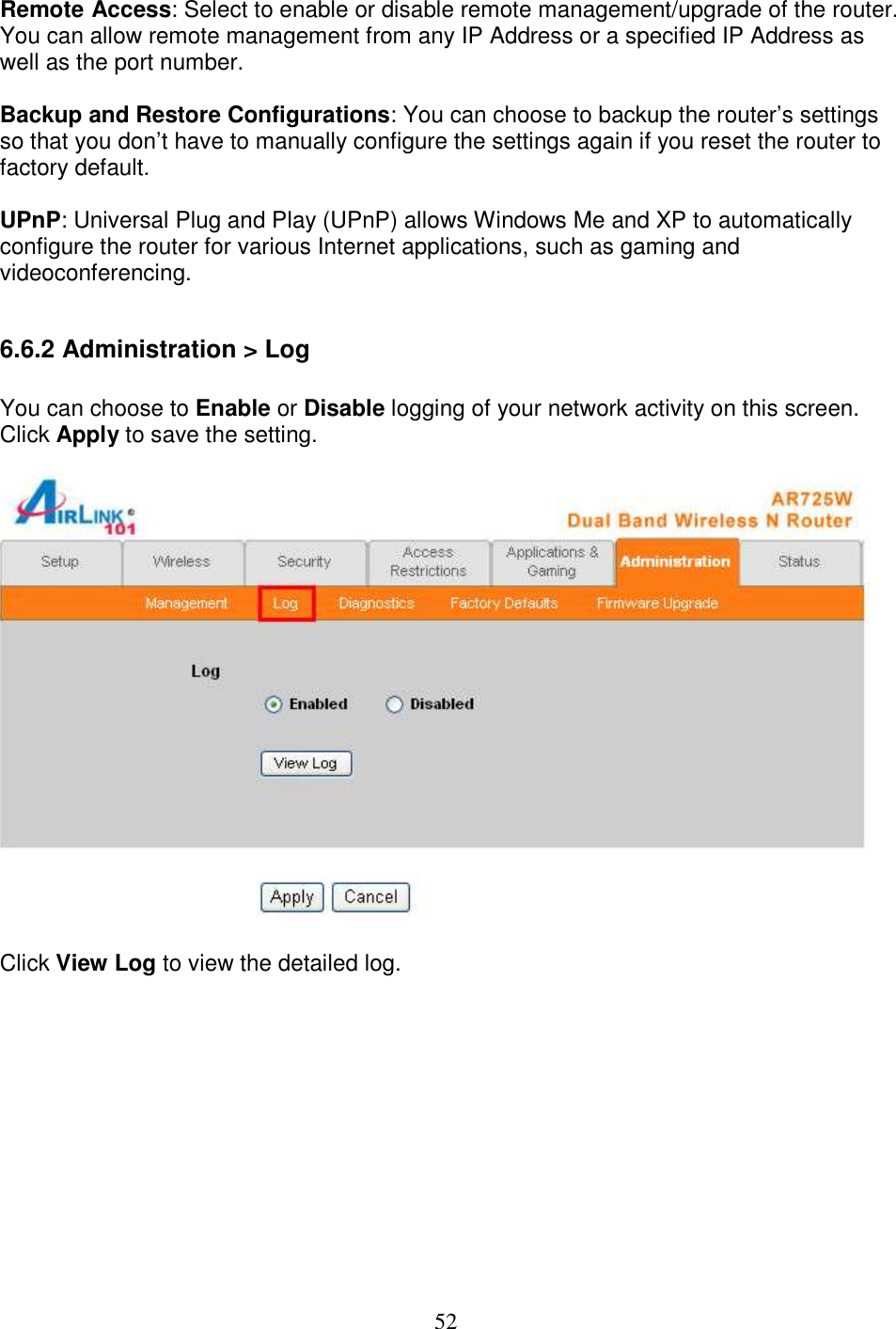 52 Remote Access: Select to enable or disable remote management/upgrade of the router. You can allow remote management from any IP Address or a specified IP Address as well as the port number.  Backup and Restore Configurations: You can choose to backup the router’s settings so that you don’t have to manually configure the settings again if you reset the router to factory default.  UPnP: Universal Plug and Play (UPnP) allows Windows Me and XP to automatically configure the router for various Internet applications, such as gaming and videoconferencing.  6.6.2 Administration &gt; Log  You can choose to Enable or Disable logging of your network activity on this screen. Click Apply to save the setting.    Click View Log to view the detailed log.  