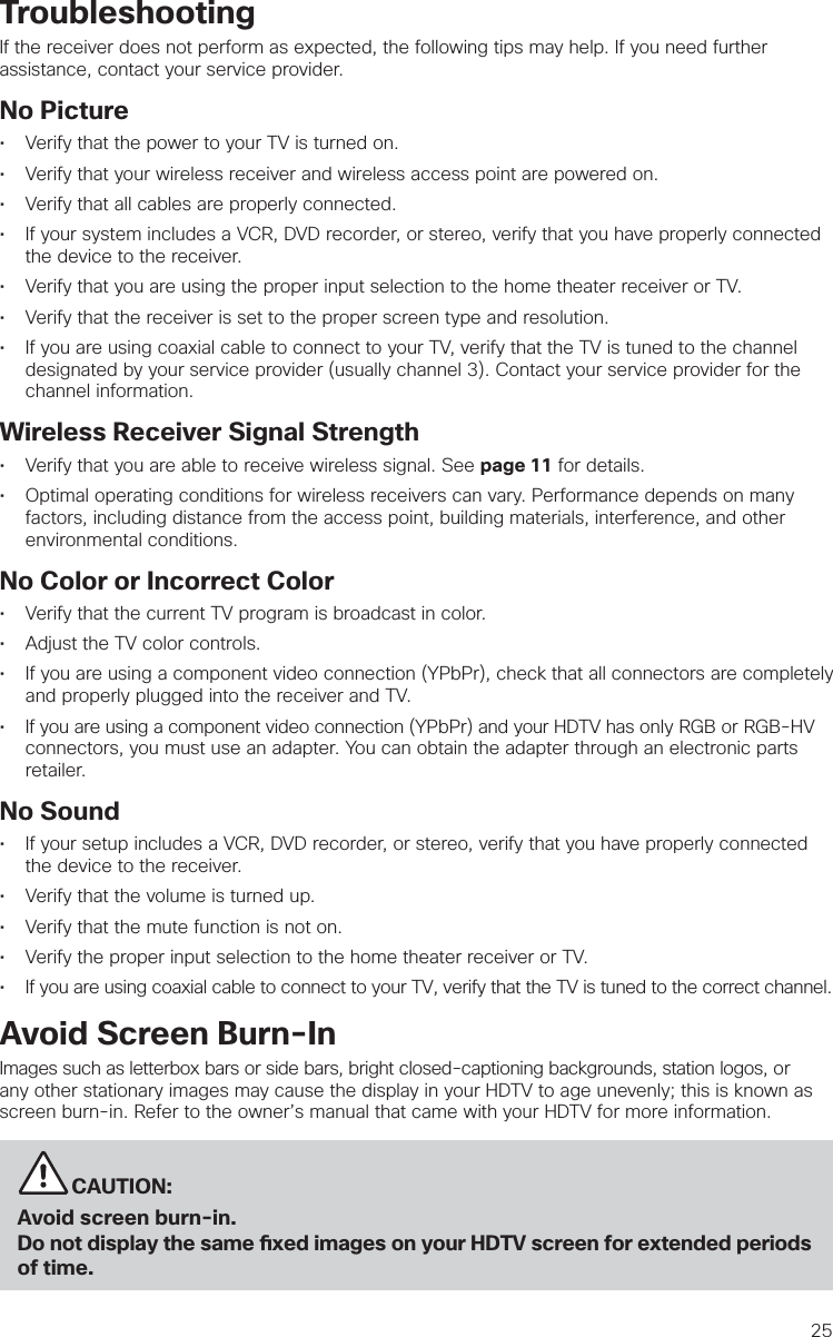 25TroubleshootingIf the receiver does not perform as expected, the following tips may help. If you need further assistance, contact your service provider.No Picture•  Verify that the power to your TV is turned on. •  Verify that your wireless receiver and wireless access point are powered on.•  Verify that all cables are properly connected. •  If your system includes a VCR, DVD recorder, or stereo, verify that you have properly connected the device to the receiver. •  Verify that you are using the proper input selection to the home theater receiver or TV.•  Verify that the receiver is set to the proper screen type and resolution. •  If you are using coaxial cable to connect to your TV, verify that the TV is tuned to the channel designated by your service provider (usually channel 3). Contact your service provider for the channel information.Wireless Receiver Signal Strength•  Verify that you are able to receive wireless signal. See page 11 for details.•  Optimal operating conditions for wireless receivers can vary. Performance depends on many    factors, including distance from the access point, building materials, interference, and other    environmental conditions.No Color or Incorrect Color•  Verify that the current TV program is broadcast in color. •  Adjust the TV color controls.•  If you are using a component video connection (YPbPr), check that all connectors are completely and properly plugged into the receiver and TV.•  If you are using a component video connection (YPbPr) and your HDTV has only RGB or RGB-HV connectors, you must use an adapter. You can obtain the adapter through an electronic parts retailer.No Sound•  If your setup includes a VCR, DVD recorder, or stereo, verify that you have properly connected the device to the receiver.•  Verify that the volume is turned up. •  Verify that the mute function is not on.•  Verify the proper input selection to the home theater receiver or TV.•  If you are using coaxial cable to connect to your TV, verify that the TV is tuned to the correct channel.Avoid Screen Burn-InImages such as letterbox bars or side bars, bright closed-captioning backgrounds, station logos, or any other stationary images may cause the display in your HDTV to age unevenly; this is known as screen burn-in. Refer to the owner’s manual that came with your HDTV for more information.          CAUTION:Avoid screen burn-in.Do not display the same  xed images on your HDTV screen for extended periods of time. 