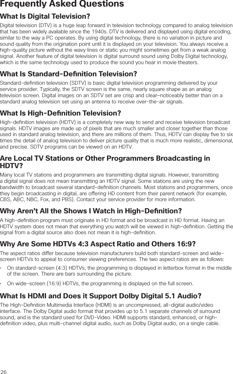 26Frequently Asked QuestionsWhat Is Digital Television?Digital television (DTV) is a huge leap forward in television technology compared to analog television that has been widely available since the 1940s. DTV is delivered and displayed using digital encoding, similar to the way a PC operates. By using digital technology, there is no variation in picture and sound quality from the origination point until it is displayed on your television. You always receive a high-quality picture without the wavy lines or static you might sometimes get from a weak analog signal. Another feature of digital television is digital surround sound using Dolby Digital technology, which is the same technology used to produce the sound you hear in movie theaters.What Is Standard-De nition Television?Standard-de nition television (SDTV) is basic digital television programming delivered by your service provider. Typically, the SDTV screen is the same, nearly square shape as an analog television screen. Digital images on an SDTV set are crisp and clear—noticeably better than on a standard analog television set using an antenna to receive over-the-air signals.What Is High-De nition Television?High-de nition television (HDTV) is a completely new way to send and receive television broadcast signals. HDTV images are made up of pixels that are much smaller and closer together than those used in standard analog television, and there are millions of them. Thus, HDTV can display  ve to six times the detail of analog television to deliver picture quality that is much more realistic, dimensional, and precise. SDTV programs can be viewed on an HDTV. Are Local TV Stations or Other Programmers Broadcasting in HDTV?Many local TV stations and programmers are transmitting digital signals. However, transmitting a digital signal does not mean transmitting an HDTV signal. Some stations are using the new bandwidth to broadcast several standard-de nition channels. Most stations and programmers, once they begin broadcasting in digital, are o ering HD content from their parent network (for example, CBS, ABC, NBC, Fox, and PBS). Contact your service provider for more information.Why Aren’t All the Shows I Watch in High-De nition?A high-de nition program must originate in HD format and be broadcast in HD format. Having an HDTV system does not mean that everything you watch will be viewed in high-de nition. Getting the signal from a digital source also does not mean it is high-de nition.Why Are Some HDTVs 4:3 Aspect Ratio and Others 16:9?The aspect ratios di er because television manufacturers build both standard-screen and wide-screen HDTVs to appeal to consumer viewing preferences. The two aspect ratios are as follows: •  On standard-screen (4:3) HDTVs, the programming is displayed in letterbox format in the middle of the screen. There are bars surrounding the picture.•  On wide-screen (16:9) HDTVs, the programming is displayed on the full screen. What Is HDMI and Does it Support Dolby Digital 5.1 Audio?The High-De nition Multimedia Interface (HDMI) is an uncompressed, all-digital audio/video interface. The Dolby Digital audio format that provides up to 5.1 separate channels of surround sound, and is the standard used for DVD-Video. HDMI supports standard, enhanced, or high-de nition video, plus multi-channel digital audio, such as Dolby Digital audio, on a single cable.