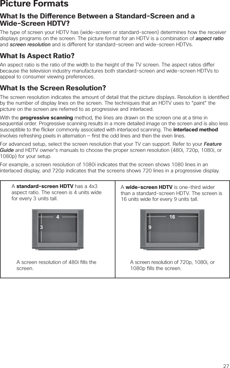 27Picture FormatsWhat Is the Di erence Between a Standard-Screen and aWide-Screen HDTV?The type of screen your HDTV has (wide-screen or standard-screen) determines how the receiver displays programs on the screen. The picture format for an HDTV is a combination of aspect ratio and screen resolution and is di erent for standard-screen and wide-screen HDTVs.What Is Aspect Ratio?An aspect ratio is the ratio of the width to the height of the TV screen. The aspect ratios di er because the television industry manufactures both standard-screen and wide-screen HDTVs to appeal to consumer viewing preferences.  What Is the Screen Resolution?The screen resolution indicates the amount of detail that the picture displays. Resolution is identi ed by the number of display lines on the screen. The techniques that an HDTV uses to “paint” the picture on the screen are referred to as progressive and interlaced.With the progressive scanning method, the lines are drawn on the screen one at a time in sequential order. Progressive scanning results in a more detailed image on the screen and is also less susceptible to the  icker commonly associated with interlaced scanning. The interlaced method involves refreshing pixels in alternation —  rst the odd lines and then the even lines. For advanced setup, select the screen resolution that your TV can support. Refer to your Feature Guide and HDTV owner’s manuals to choose the proper screen resolution (480i, 720p, 1080i, or 1080p) for your setup. For example, a screen resolution of 1080i indicates that the screen shows 1080 lines in an interlaced display, and 720p indicates that the screens shows 720 lines in a progressive display.A standard-screen HDTV has a 4x3 aspect ratio. The screen is 4 units wide for every 3 units tall.  A wide-screen HDTV is one-third wider than a standard-screen HDTV. The screen is 16 units wide for every 9 units tall.A screen resolution of 480i  lls the screen. A screen resolution of 720p, 1080i, or 1080p  lls the screen.91643