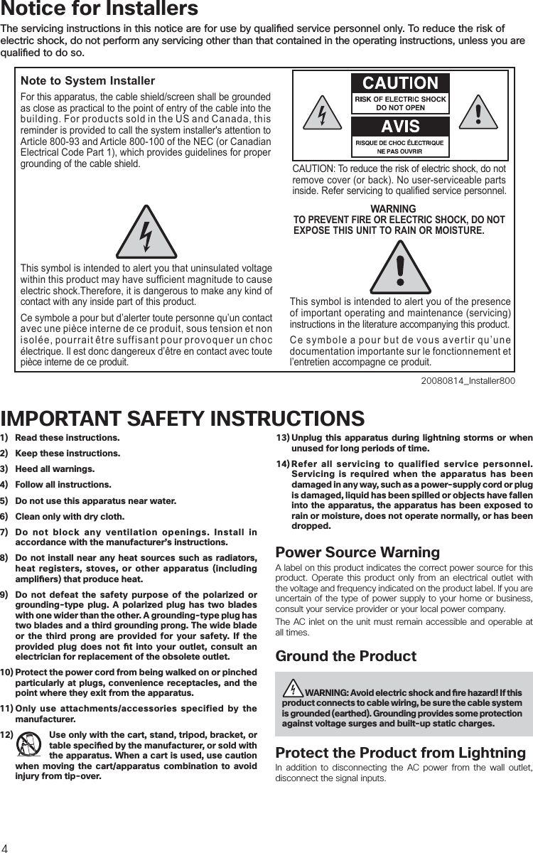 41)  Read these instructions.2)  Keep these instructions.3)  Heed all warnings.4)  Follow all instructions.5)  Do not use this apparatus near water.6)  Clean only with dry cloth.7)  Do not block any ventilation openings. Install in accordance with the manufacturer’s instructions.8)  Do not install near any heat sources such as radiators, heat registers, stoves, or other apparatus (including ampli ers) that produce heat.9)  Do not defeat the safety purpose of the polarized or grounding-type plug. A polarized plug has two blades with one wider than the other. A grounding-type plug has two blades and a third grounding prong. The wide blade or the third prong are provided for your safety. If the provided plug does not  t into your outlet, consult an electrician for replacement of the obsolete outlet.10) Protect the power cord from being walked on or pinched particularly at plugs, convenience receptacles, and the point where they exit from the apparatus.11) Only use attachments/accessories specified by the manufacturer.12)  Use only with the cart, stand, tripod, bracket, or table speci ed by the manufacturer, or sold with the apparatus. When a cart is used, use caution when moving the cart/apparatus combination to avoid injury from tip-over.13) Unplug this apparatus during lightning storms or when unused for long periods of time.14) Refer all servicing to qualified service personnel. Servicing is required when the apparatus has been damaged in any way, such as a power-supply cord or plug is damaged, liquid has been spilled or objects have fallen into the apparatus, the apparatus has been exposed to rain or moisture, does not operate normally, or has been dropped.Power Source WarningA label on this product indicates the correct power source for this product. Operate this product only from an electrical outlet with the voltage and frequency indicated on the product label. If you are uncertain of the type of power supply to your home or business, consult your service provider or your local power company.The AC inlet on the unit must remain accessible and operable at all times.Ground the Product  WARNING: Avoid electric shock and   re hazard! If this product connects to cable wiring, be sure the cable system is grounded (earthed). Grounding provides some protection against voltage surges and built-up static charges.Protect the Product from LightningIn addition to disconnecting the AC power from the wall outlet, disconnect the signal inputs. IMPORTANT SAFETY INSTRUCTIONSNotice for InstallersThe servicing instructions in this notice are for use by quali ed service personnel only. To reduce the risk of electric shock, do not perform any servicing other than that contained in the operating instructions, unless you are quali ed to do so.20080814_Installer800Note to System InstallerCAUTION: To reduce the risk of electric shock, do notremove cover (or back). No user-serviceable parts inside. Refer servicing to qualified service personnel.WARNINGTO PREVENT FIRE OR ELECTRIC SHOCK, DO NOT EXPOSE THIS UNIT TO RAIN OR MOISTURE.For this apparatus, the cable shield/screen shall be grounded as close as practical to the point of entry of the cable into the building. For products sold in the US and Canada, this reminder is provided to call the system installer&apos;s attention to Article 800-93 and Article 800-100 of the NEC (or Canadian Electrical Code Part 1), which provides guidelines for proper grounding of the cable shield.This symbol is intended to alert you that uninsulated voltage within this product may have sufficient magnitude to cause electric shock.Therefore, it is dangerous to make any kind of contact with any inside part of this product.Ce symbole a pour but d’alerter toute personne qu’un contact avec une pièce interne de ce produit, sous tension et non isolée, pourrait être suffisant pour provoquer un choc électrique. Il est donc dangereux d’être en contact avec toute pièce interne de ce produit.This symbol is intended to alert you of the presence of important operating and maintenance (servicing) instructions in the literature accompanying this product.  Ce symbole a pour but de vous avertir qu’une documentation importante sur le fonctionnement et l’entretien accompagne ce produit.