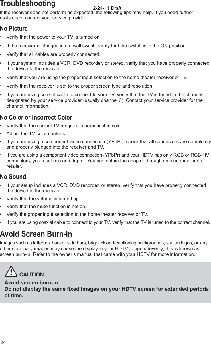 24TroubleshootingIf the receiver does not perform as expected, the following tips may help. If you need further assistance, contact your service provider.No Picture•  Verify that the power to your TV is turned on. •  If the receiver is plugged into a wall switch, verify that the switch is in the ON position.•  Verify that all cables are properly connected. •  If your system includes a VCR, DVD recorder, or stereo, verify that you have properly connected the device to the receiver. •  Verify that you are using the proper input selection to the home theater receiver or TV.•  Verify that the receiver is set to the proper screen type and resolution. •  If you are using coaxial cable to connect to your TV, verify that the TV is tuned to the channel designated by your service provider (usually channel 3). Contact your service provider for the channel information.No Color or Incorrect Color•  Verify that the current TV program is broadcast in color. •  Adjust the TV color controls.•  If you are using a component video connection (YPbPr), check that all connectors are completely and properly plugged into the receiver and TV.•  If you are using a component video connection (YPbPr) and your HDTV has only RGB or RGB-HV connectors, you must use an adapter. You can obtain the adapter through an electronic parts retailer.No Sound•  If your setup includes a VCR, DVD recorder, or stereo, verify that you have properly connected the device to the receiver.•  Verify that the volume is turned up. •  Verify that the mute function is not on.•  Verify the proper input selection to the home theater receiver or TV.•  If you are using coaxial cable to connect to your TV, verify that the TV is tuned to the correct channel.Avoid Screen Burn-InImages such as letterbox bars or side bars, bright closed-captioning backgrounds, station logos, or any other stationary images may cause the display in your HDTV to age unevenly; this is known as screen burn-in. Refer to the owner’s manual that came with your HDTV for more information.          CAUTION:Avoid screen burn-in.Do not display the same ﬁ xed images on your HDTV screen for extended periods of time. 2-24-11 Draft