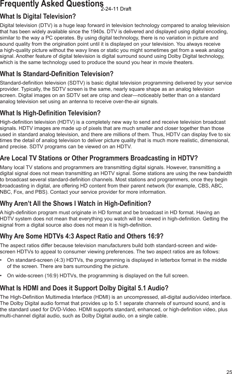 25Frequently Asked QuestionsWhat Is Digital Television?Digital television (DTV) is a huge leap forward in television technology compared to analog television that has been widely available since the 1940s. DTV is delivered and displayed using digital encoding, similar to the way a PC operates. By using digital technology, there is no variation in picture and sound quality from the origination point until it is displayed on your television. You always receive a high-quality picture without the wavy lines or static you might sometimes get from a weak analog signal. Another feature of digital television is digital surround sound using Dolby Digital technology, which is the same technology used to produce the sound you hear in movie theaters.What Is Standard-Deﬁ nition Television?Standard-deﬁ nition television (SDTV) is basic digital television programming delivered by your service provider. Typically, the SDTV screen is the same, nearly square shape as an analog television screen. Digital images on an SDTV set are crisp and clear—noticeably better than on a standard analog television set using an antenna to receive over-the-air signals.What Is High-Deﬁ nition Television?High-deﬁ nition television (HDTV) is a completely new way to send and receive television broadcast signals. HDTV images are made up of pixels that are much smaller and closer together than those used in standard analog television, and there are millions of them. Thus, HDTV can display ﬁ ve to six times the detail of analog television to deliver picture quality that is much more realistic, dimensional, and precise. SDTV programs can be viewed on an HDTV. Are Local TV Stations or Other Programmers Broadcasting in HDTV?Many local TV stations and programmers are transmitting digital signals. However, transmitting a digital signal does not mean transmitting an HDTV signal. Some stations are using the new bandwidth to broadcast several standard-deﬁ nition channels. Most stations and programmers, once they begin broadcasting in digital, are offering HD content from their parent network (for example, CBS, ABC, NBC, Fox, and PBS). Contact your service provider for more information.Why Aren’t All the Shows I Watch in High-Deﬁ nition?A high-deﬁ nition program must originate in HD format and be broadcast in HD format. Having an HDTV system does not mean that everything you watch will be viewed in high-deﬁ nition. Getting the signal from a digital source also does not mean it is high-deﬁ nition.Why Are Some HDTVs 4:3 Aspect Ratio and Others 16:9?The aspect ratios differ because television manufacturers build both standard-screen and wide-screen HDTVs to appeal to consumer viewing preferences. The two aspect ratios are as follows: •  On standard-screen (4:3) HDTVs, the programming is displayed in letterbox format in the middle of the screen. There are bars surrounding the picture.•  On wide-screen (16:9) HDTVs, the programming is displayed on the full screen. What Is HDMI and Does it Support Dolby Digital 5.1 Audio?The High-Deﬁ nition Multimedia Interface (HDMI) is an uncompressed, all-digital audio/video interface. The Dolby Digital audio format that provides up to 5.1 separate channels of surround sound, and is the standard used for DVD-Video. HDMI supports standard, enhanced, or high-deﬁ nition video, plus multi-channel digital audio, such as Dolby Digital audio, on a single cable.2-24-11 Draft