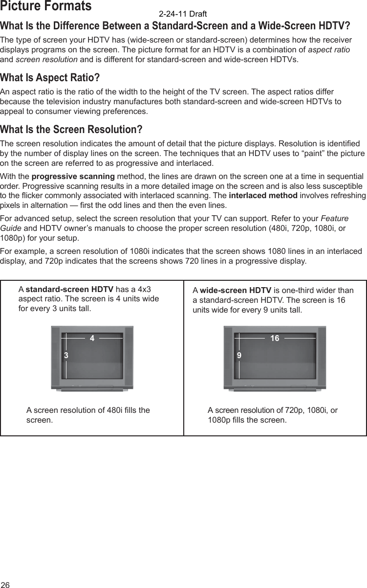 26Picture FormatsWhat Is the Difference Between a Standard-Screen and a Wide-Screen HDTV?The type of screen your HDTV has (wide-screen or standard-screen) determines how the receiver displays programs on the screen. The picture format for an HDTV is a combination of aspect ratio and screen resolution and is different for standard-screen and wide-screen HDTVs.What Is Aspect Ratio?An aspect ratio is the ratio of the width to the height of the TV screen. The aspect ratios differ because the television industry manufactures both standard-screen and wide-screen HDTVs to appeal to consumer viewing preferences.  What Is the Screen Resolution?The screen resolution indicates the amount of detail that the picture displays. Resolution is identiﬁ ed by the number of display lines on the screen. The techniques that an HDTV uses to “paint” the picture on the screen are referred to as progressive and interlaced.With the progressive scanning method, the lines are drawn on the screen one at a time in sequential order. Progressive scanning results in a more detailed image on the screen and is also less susceptible to the ﬂ icker commonly associated with interlaced scanning. The interlaced method involves refreshing pixels in alternation — ﬁ rst the odd lines and then the even lines. For advanced setup, select the screen resolution that your TV can support. Refer to your Feature Guide and HDTV owner’s manuals to choose the proper screen resolution (480i, 720p, 1080i, or 1080p) for your setup. For example, a screen resolution of 1080i indicates that the screen shows 1080 lines in an interlaced display, and 720p indicates that the screens shows 720 lines in a progressive display.A standard-screen HDTV has a 4x3 aspect ratio. The screen is 4 units wide for every 3 units tall.  A wide-screen HDTV is one-third wider than a standard-screen HDTV. The screen is 16 units wide for every 9 units tall.A screen resolution of 480i ﬁ lls the screen.A screen resolution of 720p, 1080i, or 1080p ﬁ lls the screen.916432-24-11 Draft