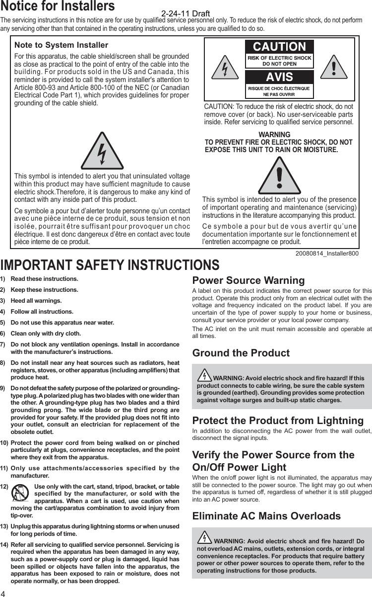 41)  Read these instructions.2)  Keep these instructions.3)  Heed all warnings.4)  Follow all instructions.5)  Do not use this apparatus near water.6)  Clean only with dry cloth.7)  Do not block any ventilation openings. Install in accordance with the manufacturer’s instructions.8)  Do not install near any heat sources such as radiators, heat registers, stoves, or other apparatus (including ampliﬁ ers) that produce heat.9)  Do not defeat the safety purpose of the polarized or grounding-type plug. A polarized plug has two blades with one wider than the other. A grounding-type plug has two blades and a third grounding prong. The wide blade or the third prong are provided for your safety. If the provided plug does not ﬁ t into your outlet, consult an electrician for replacement of the obsolete outlet.10)  Protect the power cord from being walked on or pinched particularly at plugs, convenience receptacles, and the point where they exit from the apparatus.11) Only use attachments/accessories specified by the manufacturer.12)  Use only with the cart, stand, tripod, bracket, or table specified by the manufacturer, or sold with the apparatus. When a cart is used, use caution when moving the cart/apparatus combination to avoid injury from tip-over.13) Unplug this apparatus during lightning storms or when unused for long periods of time.14)  Refer all servicing to qualiﬁ ed service personnel. Servicing is required when the apparatus has been damaged in any way, such as a power-supply cord or plug is damaged, liquid has been spilled or objects have fallen into the apparatus, the apparatus has been exposed to rain or moisture, does not operate normally, or has been dropped.Power Source WarningA label on this product indicates the correct power source for this product. Operate this product only from an electrical outlet with the voltage and frequency indicated on the product label. If you are uncertain of the type of power supply to your home or business, consult your service provider or your local power company.The AC inlet on the unit must remain accessible and operable at all times.Ground the Product  WARNING: Avoid electric shock and ﬁ re hazard! If this product connects to cable wiring, be sure the cable system is grounded (earthed). Grounding provides some protection against voltage surges and built-up static charges.Protect the Product from LightningIn addition to disconnecting the AC power from the wall outlet, disconnect the signal inputs. Verify the Power Source from the On/Off Power LightWhen the on/off power light is not illuminated, the apparatus may still be connected to the power source. The light may go out when the apparatus is turned off, regardless of whether it is still plugged into an AC power source. Eliminate AC Mains Overloads  WARNING: Avoid electric shock and ﬁ re hazard! Do not overload AC mains, outlets, extension cords, or integral convenience receptacles. For products that require battery power or other power sources to operate them, refer to the operating instructions for those products.IMPORTANT SAFETY INSTRUCTIONSNotice for InstallersThe servicing instructions in this notice are for use by qualiﬁ ed service personnel only. To reduce the risk of electric shock, do not perform any servicing other than that contained in the operating instructions, unless you are qualiﬁ ed to do so.20080814_Installer800Note to System InstallerCAUTION: To reduce the risk of electric shock, do notremove cover (or back). No user-serviceable parts inside. Refer servicing to qualified service personnel.WARNINGTO PREVENT FIRE OR ELECTRIC SHOCK, DO NOT EXPOSE THIS UNIT TO RAIN OR MOISTURE.For this apparatus, the cable shield/screen shall be grounded as close as practical to the point of entry of the cable into the building. For products sold in the US and Canada, this reminder is provided to call the system installer&apos;s attention to Article 800-93 and Article 800-100 of the NEC (or Canadian Electrical Code Part 1), which provides guidelines for proper grounding of the cable shield.This symbol is intended to alert you that uninsulated voltage within this product may have sufficient magnitude to cause electric shock.Therefore, it is dangerous to make any kind of contact with any inside part of this product.Ce symbole a pour but d’alerter toute personne qu’un contact avec une pièce interne de ce produit, sous tension et non isolée, pourrait être suffisant pour provoquer un choc électrique. Il est donc dangereux d’être en contact avec toute pièce interne de ce produit.This symbol is intended to alert you of the presence of important operating and maintenance (servicing) instructions in the literature accompanying this product.  Ce symbole a pour but de vous avertir qu’une documentation importante sur le fonctionnement et l’entretien accompagne ce produit.2-24-11 Draft