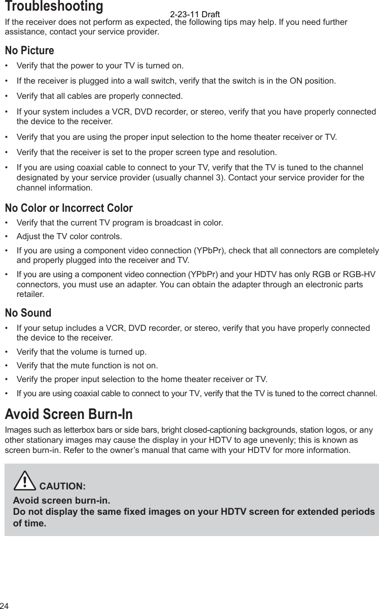 24TroubleshootingIf the receiver does not perform as expected, the following tips may help. If you need further assistance, contact your service provider.No Picture•  Verify that the power to your TV is turned on. •  If the receiver is plugged into a wall switch, verify that the switch is in the ON position.•  Verify that all cables are properly connected. •  If your system includes a VCR, DVD recorder, or stereo, verify that you have properly connected the device to the receiver. •  Verify that you are using the proper input selection to the home theater receiver or TV.•  Verify that the receiver is set to the proper screen type and resolution. •  If you are using coaxial cable to connect to your TV, verify that the TV is tuned to the channel designated by your service provider (usually channel 3). Contact your service provider for the channel information.No Color or Incorrect Color•  Verify that the current TV program is broadcast in color. •  Adjust the TV color controls.•  If you are using a component video connection (YPbPr), check that all connectors are completely and properly plugged into the receiver and TV.•  If you are using a component video connection (YPbPr) and your HDTV has only RGB or RGB-HV connectors, you must use an adapter. You can obtain the adapter through an electronic parts retailer.No Sound•  If your setup includes a VCR, DVD recorder, or stereo, verify that you have properly connected the device to the receiver.•  Verify that the volume is turned up. •  Verify that the mute function is not on.•  Verify the proper input selection to the home theater receiver or TV.•  If you are using coaxial cable to connect to your TV, verify that the TV is tuned to the correct channel.Avoid Screen Burn-InImages such as letterbox bars or side bars, bright closed-captioning backgrounds, station logos, or any other stationary images may cause the display in your HDTV to age unevenly; this is known as screen burn-in. Refer to the owner’s manual that came with your HDTV for more information.          CAUTION:Avoid screen burn-in.Do not display the same ﬁ xed images on your HDTV screen for extended periods of time. 2-23-11 Draft