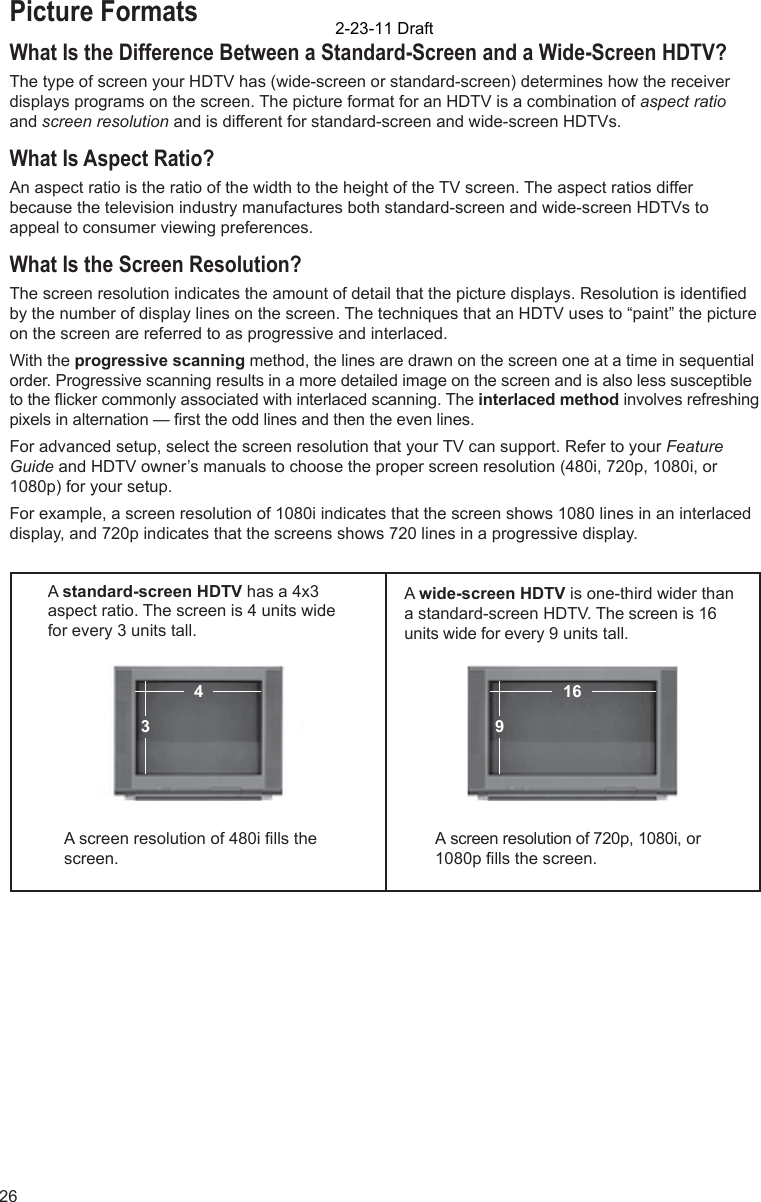 26Picture FormatsWhat Is the Difference Between a Standard-Screen and a Wide-Screen HDTV?The type of screen your HDTV has (wide-screen or standard-screen) determines how the receiver displays programs on the screen. The picture format for an HDTV is a combination of aspect ratio and screen resolution and is different for standard-screen and wide-screen HDTVs.What Is Aspect Ratio?An aspect ratio is the ratio of the width to the height of the TV screen. The aspect ratios differ because the television industry manufactures both standard-screen and wide-screen HDTVs to appeal to consumer viewing preferences.  What Is the Screen Resolution?The screen resolution indicates the amount of detail that the picture displays. Resolution is identiﬁ ed by the number of display lines on the screen. The techniques that an HDTV uses to “paint” the picture on the screen are referred to as progressive and interlaced.With the progressive scanning method, the lines are drawn on the screen one at a time in sequential order. Progressive scanning results in a more detailed image on the screen and is also less susceptible to the ﬂ icker commonly associated with interlaced scanning. The interlaced method involves refreshing pixels in alternation — ﬁ rst the odd lines and then the even lines. For advanced setup, select the screen resolution that your TV can support. Refer to your Feature Guide and HDTV owner’s manuals to choose the proper screen resolution (480i, 720p, 1080i, or 1080p) for your setup. For example, a screen resolution of 1080i indicates that the screen shows 1080 lines in an interlaced display, and 720p indicates that the screens shows 720 lines in a progressive display.A standard-screen HDTV has a 4x3 aspect ratio. The screen is 4 units wide for every 3 units tall.  A wide-screen HDTV is one-third wider than a standard-screen HDTV. The screen is 16 units wide for every 9 units tall.A screen resolution of 480i ﬁ lls the screen.A screen resolution of 720p, 1080i, or 1080p ﬁ lls the screen.916432-23-11 Draft