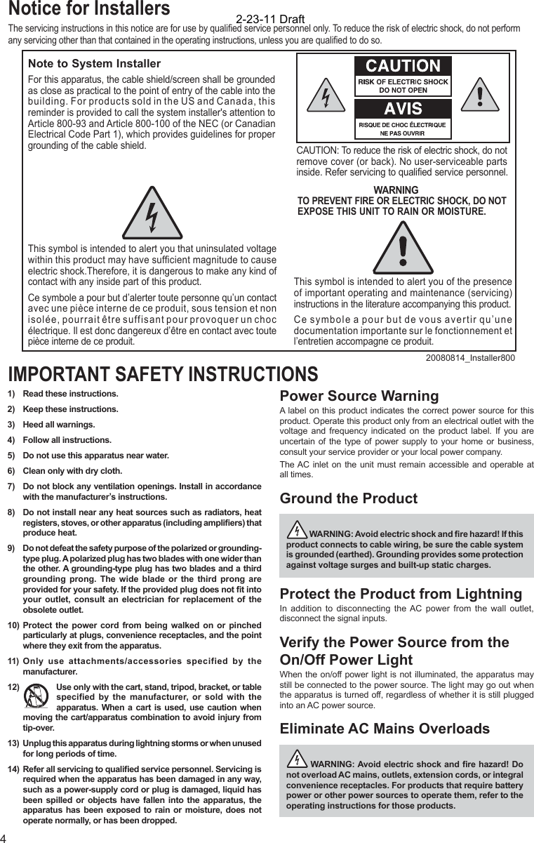 41)  Read these instructions.2)  Keep these instructions.3)  Heed all warnings.4)  Follow all instructions.5)  Do not use this apparatus near water.6)  Clean only with dry cloth.7)  Do not block any ventilation openings. Install in accordance with the manufacturer’s instructions.8)  Do not install near any heat sources such as radiators, heat registers, stoves, or other apparatus (including ampliﬁ ers) that produce heat.9)  Do not defeat the safety purpose of the polarized or grounding-type plug. A polarized plug has two blades with one wider than the other. A grounding-type plug has two blades and a third grounding prong. The wide blade or the third prong are provided for your safety. If the provided plug does not ﬁ t into your outlet, consult an electrician for replacement of the obsolete outlet.10)  Protect the power cord from being walked on or pinched particularly at plugs, convenience receptacles, and the point where they exit from the apparatus.11) Only use attachments/accessories specified by the manufacturer.12)  Use only with the cart, stand, tripod, bracket, or table specified by the manufacturer, or sold with the apparatus. When a cart is used, use caution when moving the cart/apparatus combination to avoid injury from tip-over.13) Unplug this apparatus during lightning storms or when unused for long periods of time.14)  Refer all servicing to qualiﬁ ed service personnel. Servicing is required when the apparatus has been damaged in any way, such as a power-supply cord or plug is damaged, liquid has been spilled or objects have fallen into the apparatus, the apparatus has been exposed to rain or moisture, does not operate normally, or has been dropped.Power Source WarningA label on this product indicates the correct power source for this product. Operate this product only from an electrical outlet with the voltage and frequency indicated on the product label. If you are uncertain of the type of power supply to your home or business, consult your service provider or your local power company.The AC inlet on the unit must remain accessible and operable at all times.Ground the Product  WARNING: Avoid electric shock and ﬁ re hazard! If this product connects to cable wiring, be sure the cable system is grounded (earthed). Grounding provides some protection against voltage surges and built-up static charges.Protect the Product from LightningIn addition to disconnecting the AC power from the wall outlet, disconnect the signal inputs. Verify the Power Source from the On/Off Power LightWhen the on/off power light is not illuminated, the apparatus may still be connected to the power source. The light may go out when the apparatus is turned off, regardless of whether it is still plugged into an AC power source. Eliminate AC Mains Overloads  WARNING: Avoid electric shock and ﬁ re hazard! Do not overload AC mains, outlets, extension cords, or integral convenience receptacles. For products that require battery power or other power sources to operate them, refer to the operating instructions for those products.IMPORTANT SAFETY INSTRUCTIONSNotice for InstallersThe servicing instructions in this notice are for use by qualiﬁ ed service personnel only. To reduce the risk of electric shock, do not perform any servicing other than that contained in the operating instructions, unless you are qualiﬁ ed to do so.20080814_Installer800Note to System InstallerCAUTION: To reduce the risk of electric shock, do notremove cover (or back). No user-serviceable parts inside. Refer servicing to qualified service personnel.WARNINGTO PREVENT FIRE OR ELECTRIC SHOCK, DO NOT EXPOSE THIS UNIT TO RAIN OR MOISTURE.For this apparatus, the cable shield/screen shall be grounded as close as practical to the point of entry of the cable into the building. For products sold in the US and Canada, this reminder is provided to call the system installer&apos;s attention to Article 800-93 and Article 800-100 of the NEC (or Canadian Electrical Code Part 1), which provides guidelines for proper grounding of the cable shield.This symbol is intended to alert you that uninsulated voltage within this product may have sufficient magnitude to cause electric shock.Therefore, it is dangerous to make any kind of contact with any inside part of this product.Ce symbole a pour but d’alerter toute personne qu’un contact avec une pièce interne de ce produit, sous tension et non isolée, pourrait être suffisant pour provoquer un choc électrique. Il est donc dangereux d’être en contact avec toute pièce interne de ce produit.This symbol is intended to alert you of the presence of important operating and maintenance (servicing) instructions in the literature accompanying this product.  Ce symbole a pour but de vous avertir qu’une documentation importante sur le fonctionnement et l’entretien accompagne ce produit.2-23-11 Draft