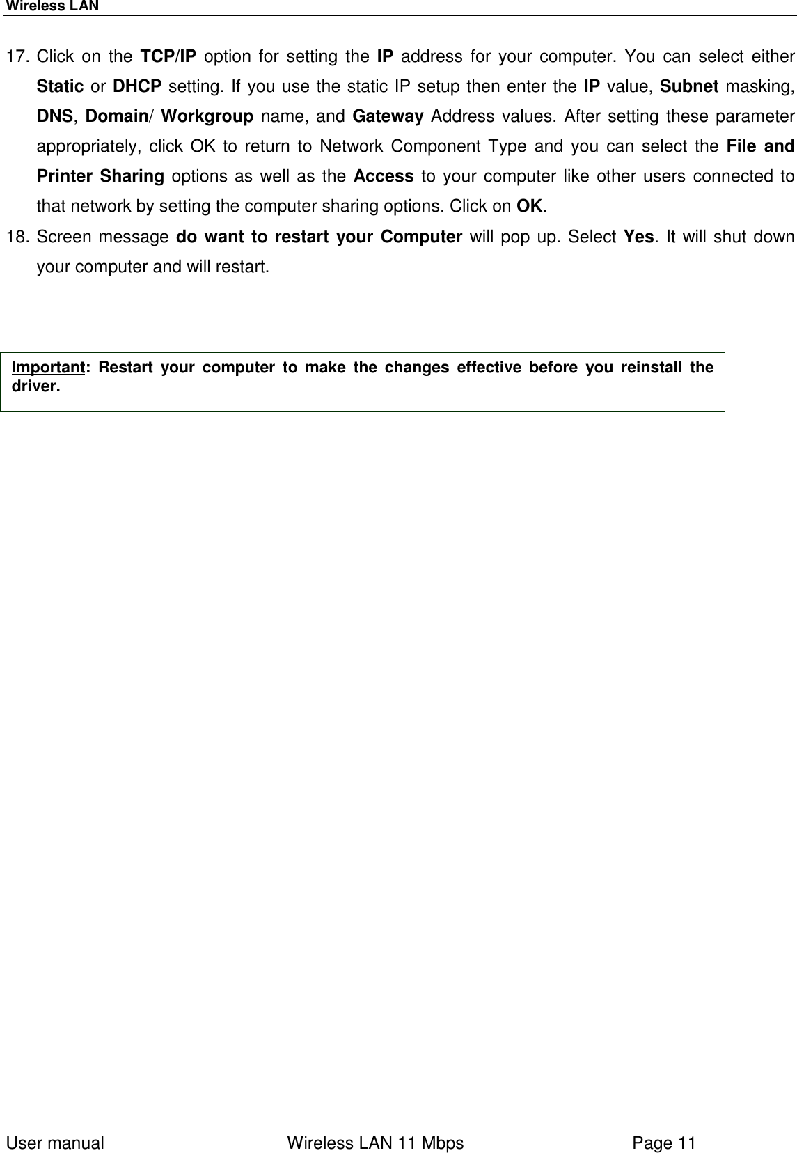 Wireless LAN  User manual    Wireless LAN 11 Mbps Page 1117. Click on the TCP/IP option for setting the IP address for your computer. You can select eitherStatic or DHCP setting. If you use the static IP setup then enter the IP value, Subnet masking,DNS, Domain/ Workgroup name, and Gateway Address values. After setting these parameterappropriately, click OK to return to Network Component Type and you can select the File andPrinter Sharing options as well as the Access to your computer like other users connected tothat network by setting the computer sharing options. Click on OK.18. Screen message do want to restart your Computer will pop up. Select Yes. It will shut downyour computer and will restart.Important: Restart your computer to make the changes effective before you reinstall thedriver.