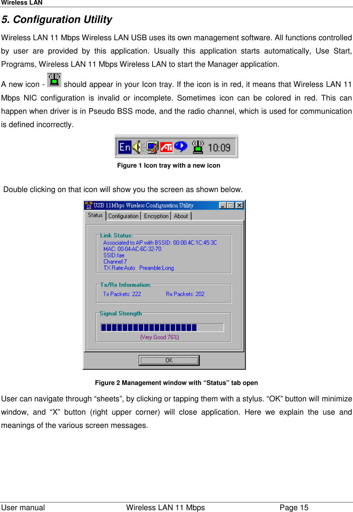 Wireless LAN  User manual    Wireless LAN 11 Mbps Page 155. Configuration Utility Wireless LAN 11 Mbps Wireless LAN USB uses its own management software. All functions controlledby user are provided by this application. Usually this application starts automatically, Use Start,Programs, Wireless LAN 11 Mbps Wireless LAN to start the Manager application. A new icon -   should appear in your Icon tray. If the icon is in red, it means that Wireless LAN 11Mbps NIC configuration is invalid or incomplete. Sometimes icon can be colored in red. This canhappen when driver is in Pseudo BSS mode, and the radio channel, which is used for communicationis defined incorrectly. Figure 1 Icon tray with a new icon Double clicking on that icon will show you the screen as shown below. Figure 2 Management window with “Status” tab open User can navigate through “sheets”, by clicking or tapping them with a stylus. “OK” button will minimizewindow, and “X” button (right upper corner) will close application. Here we explain the use andmeanings of the various screen messages.