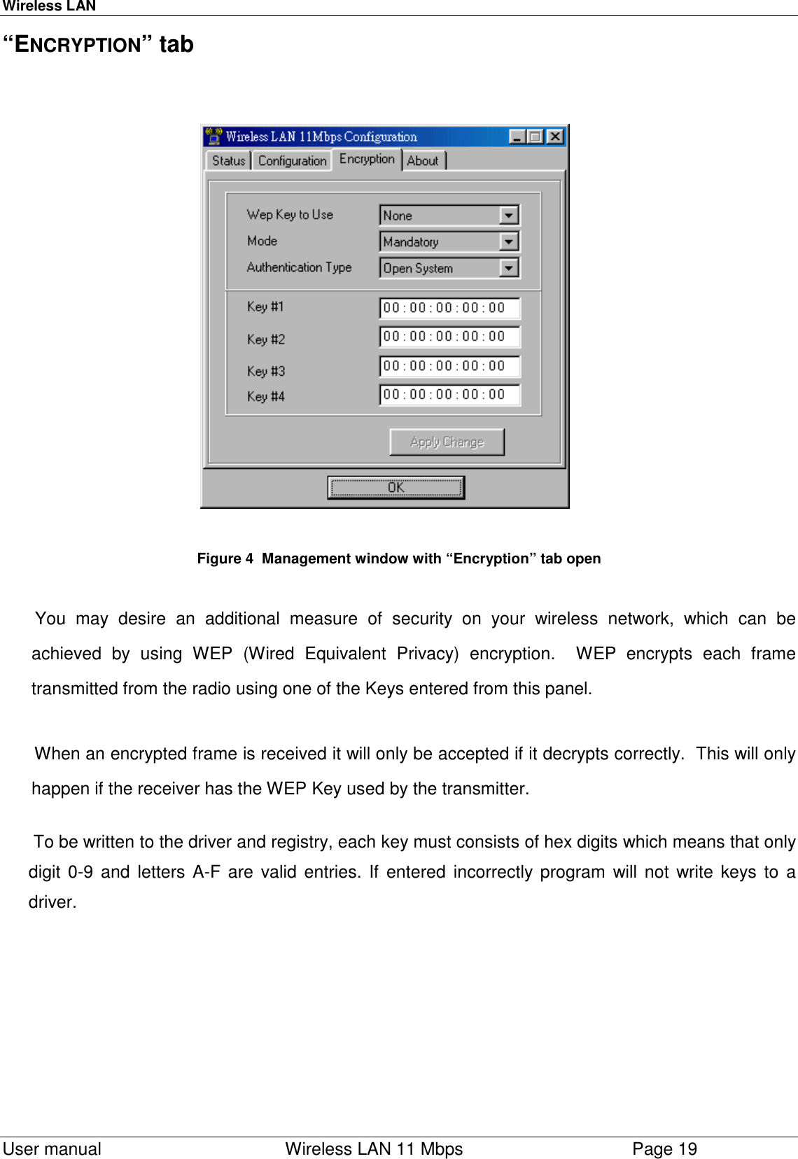 Wireless LAN  User manual    Wireless LAN 11 Mbps Page 19“ENCRYPTION” tab                                                                                                                        Figure 4  Management window with “Encryption” tab open You may desire an additional measure of security on your wireless network, which can beachieved by using WEP (Wired Equivalent Privacy) encryption.  WEP encrypts each frametransmitted from the radio using one of the Keys entered from this panel.When an encrypted frame is received it will only be accepted if it decrypts correctly.  This will onlyhappen if the receiver has the WEP Key used by the transmitter. To be written to the driver and registry, each key must consists of hex digits which means that onlydigit 0-9 and letters A-F are valid entries. If entered incorrectly program will not write keys to adriver.