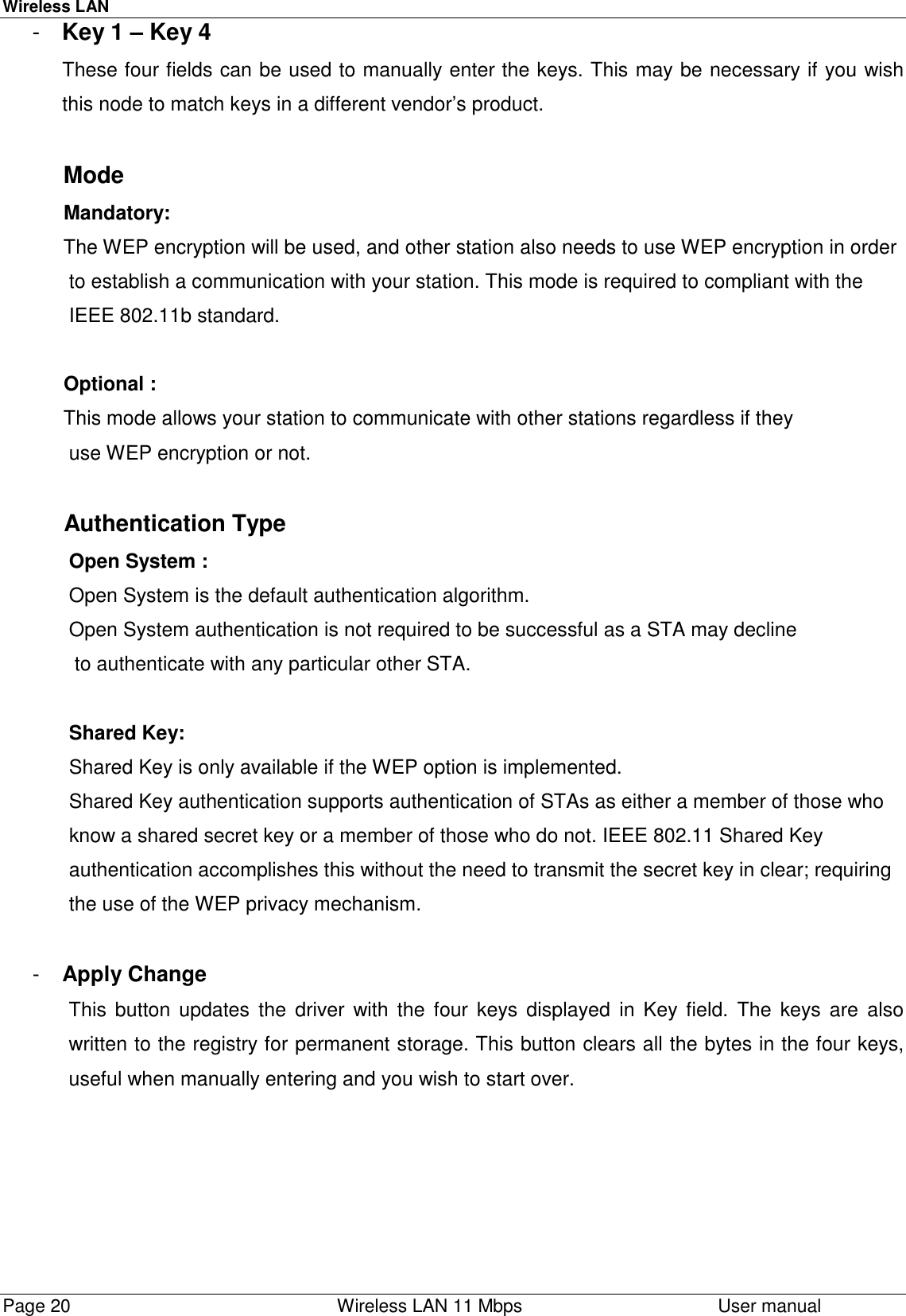 Wireless LANPage 20    Wireless LAN 11 Mbps User manual-  Key 1 – Key 4These four fields can be used to manually enter the keys. This may be necessary if you wishthis node to match keys in a different vendor’s product.           Mode           Mandatory:           The WEP encryption will be used, and other station also needs to use WEP encryption in order            to establish a communication with your station. This mode is required to compliant with the            IEEE 802.11b standard.           Optional :               This mode allows your station to communicate with other stations regardless if they            use WEP encryption or not.           Authentication Type            Open System :            Open System is the default authentication algorithm.            Open System authentication is not required to be successful as a STA may decline             to authenticate with any particular other STA.            Shared Key:            Shared Key is only available if the WEP option is implemented.            Shared Key authentication supports authentication of STAs as either a member of those who            know a shared secret key or a member of those who do not. IEEE 802.11 Shared Key            authentication accomplishes this without the need to transmit the secret key in clear; requiring            the use of the WEP privacy mechanism.-  Apply ChangeThis button updates the driver with the four keys displayed in Key field. The keys are alsowritten to the registry for permanent storage. This button clears all the bytes in the four keys,useful when manually entering and you wish to start over.