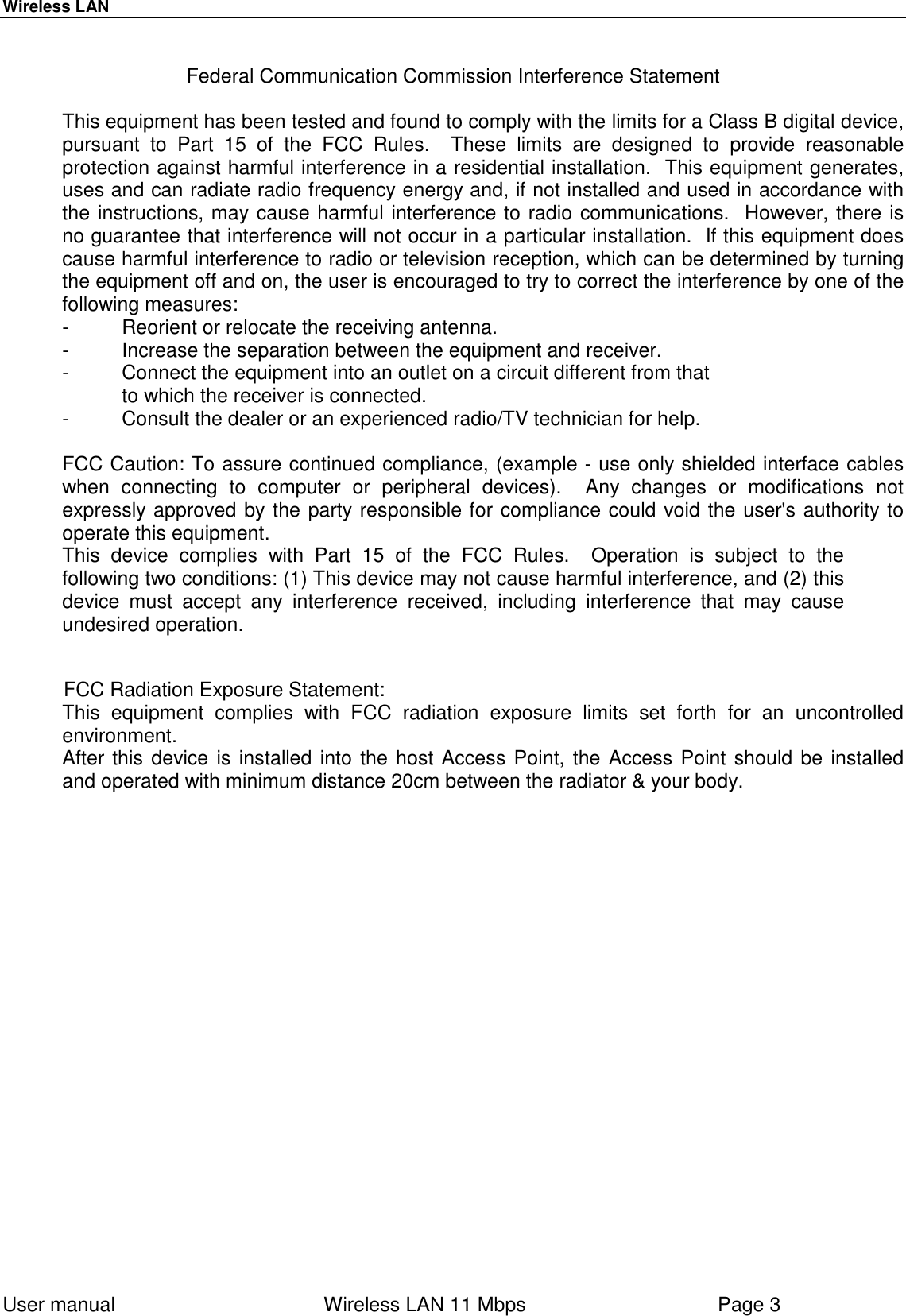 Wireless LAN  User manual    Wireless LAN 11 Mbps Page 3Federal Communication Commission Interference StatementThis equipment has been tested and found to comply with the limits for a Class B digital device,pursuant to Part 15 of the FCC Rules.  These limits are designed to provide reasonableprotection against harmful interference in a residential installation.  This equipment generates,uses and can radiate radio frequency energy and, if not installed and used in accordance withthe instructions, may cause harmful interference to radio communications.  However, there isno guarantee that interference will not occur in a particular installation.  If this equipment doescause harmful interference to radio or television reception, which can be determined by turningthe equipment off and on, the user is encouraged to try to correct the interference by one of thefollowing measures:- Reorient or relocate the receiving antenna.- Increase the separation between the equipment and receiver.- Connect the equipment into an outlet on a circuit different from thatto which the receiver is connected.- Consult the dealer or an experienced radio/TV technician for help.FCC Caution: To assure continued compliance, (example - use only shielded interface cableswhen connecting to computer or peripheral devices).  Any changes or modifications notexpressly approved by the party responsible for compliance could void the user&apos;s authority tooperate this equipment.This device complies with Part 15 of the FCC Rules.  Operation is subject to thefollowing two conditions: (1) This device may not cause harmful interference, and (2) thisdevice must accept any interference received, including interference that may causeundesired operation.           FCC Radiation Exposure Statement:This equipment complies with FCC radiation exposure limits set forth for an uncontrolled      environment.After this device is installed into the host Access Point, the Access Point should be installed    and operated with minimum distance 20cm between the radiator &amp; your body.