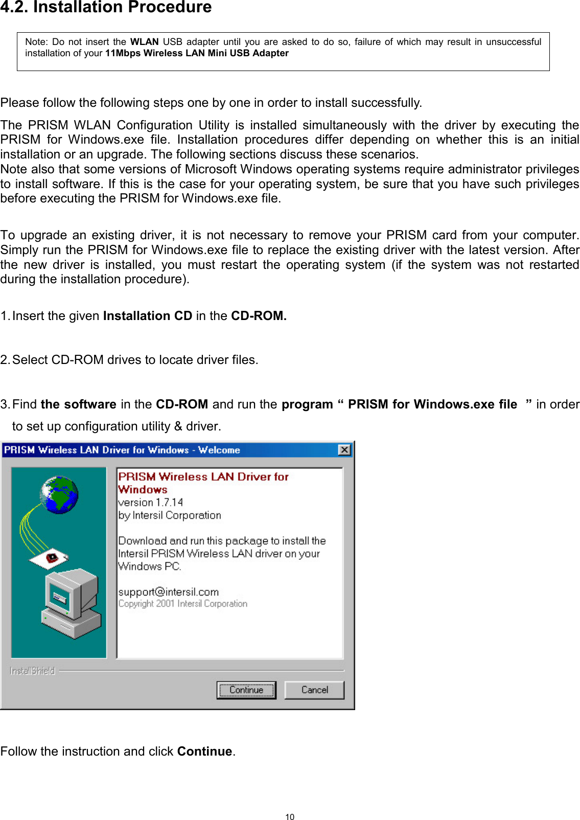  104.2. Installation Procedure     Please follow the following steps one by one in order to install successfully. The PRISM WLAN Configuration Utility is installed simultaneously with the driver by executing the PRISM for Windows.exe file. Installation procedures differ depending on whether this is an initial installation or an upgrade. The following sections discuss these scenarios. Note also that some versions of Microsoft Windows operating systems require administrator privileges to install software. If this is the case for your operating system, be sure that you have such privileges before executing the PRISM for Windows.exe file.  To upgrade an existing driver, it is not necessary to remove your PRISM card from your computer. Simply run the PRISM for Windows.exe file to replace the existing driver with the latest version. After the new driver is installed, you must restart the operating system (if the system was not restarted during the installation procedure).  1. Insert the given Installation CD in the CD-ROM.  2. Select CD-ROM drives to locate driver files.   3. Find  the software in the CD-ROM and run the program “ PRISM for Windows.exe file  ” in order to set up configuration utility &amp; driver.     Follow the instruction and click Continue.   Note: Do not insert the WLAN USB adapter until you are asked to do so, failure of which may result in unsuccessfulinstallation of your 11Mbps Wireless LAN Mini USB Adapter  