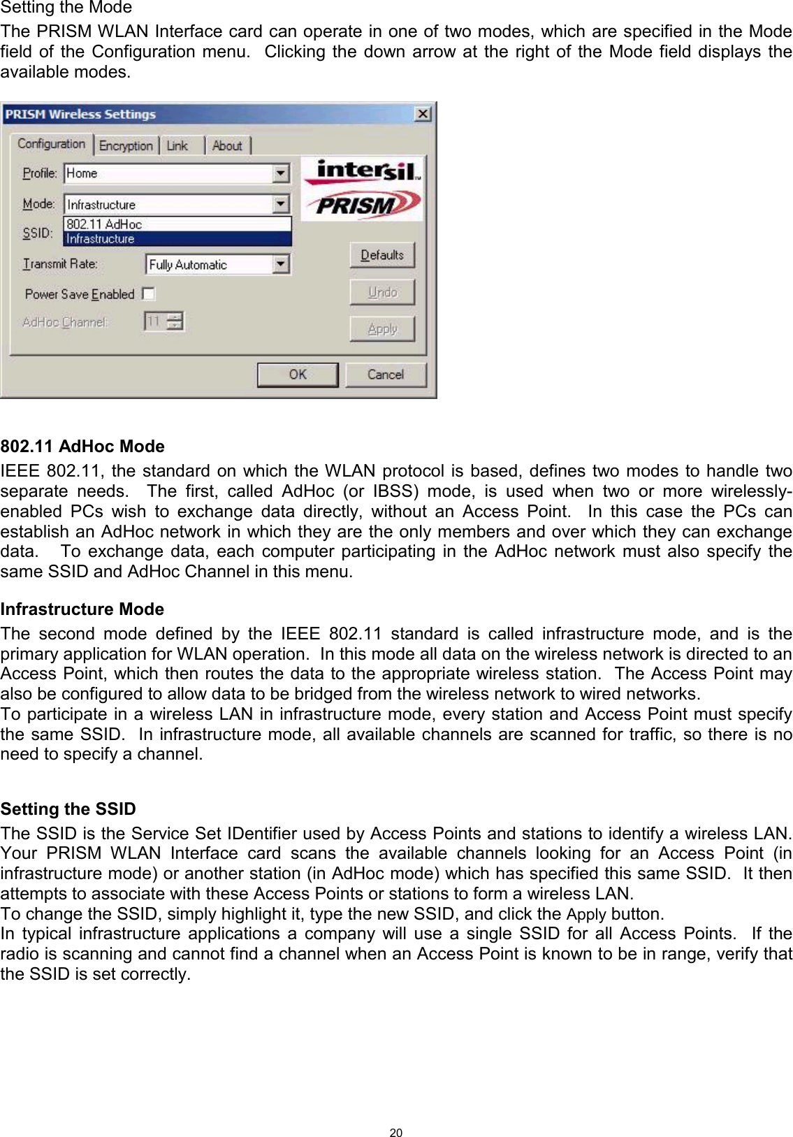  20Setting the Mode The PRISM WLAN Interface card can operate in one of two modes, which are specified in the Mode field of the Configuration menu.  Clicking the down arrow at the right of the Mode field displays the available modes.     802.11 AdHoc Mode IEEE 802.11, the standard on which the WLAN protocol is based, defines two modes to handle two separate needs.  The first, called AdHoc (or IBSS) mode, is used when two or more wirelessly-enabled PCs wish to exchange data directly, without an Access Point.  In this case the PCs can establish an AdHoc network in which they are the only members and over which they can exchange data.   To exchange data, each computer participating in the AdHoc network must also specify the same SSID and AdHoc Channel in this menu.   Infrastructure Mode The second mode defined by the IEEE 802.11 standard is called infrastructure mode, and is the primary application for WLAN operation.  In this mode all data on the wireless network is directed to an Access Point, which then routes the data to the appropriate wireless station.  The Access Point may also be configured to allow data to be bridged from the wireless network to wired networks.   To participate in a wireless LAN in infrastructure mode, every station and Access Point must specify the same SSID.  In infrastructure mode, all available channels are scanned for traffic, so there is no need to specify a channel.  Setting the SSID The SSID is the Service Set IDentifier used by Access Points and stations to identify a wireless LAN.  Your PRISM WLAN Interface card scans the available channels looking for an Access Point (in infrastructure mode) or another station (in AdHoc mode) which has specified this same SSID.  It then attempts to associate with these Access Points or stations to form a wireless LAN. To change the SSID, simply highlight it, type the new SSID, and click the Apply button. In typical infrastructure applications a company will use a single SSID for all Access Points.  If the radio is scanning and cannot find a channel when an Access Point is known to be in range, verify that the SSID is set correctly.        