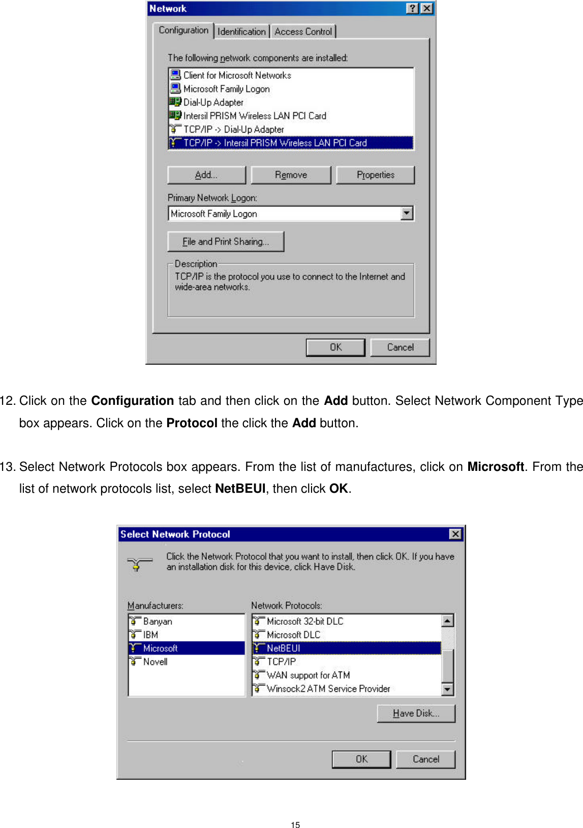  15   12. Click on the Configuration tab and then click on the Add button. Select Network Component Type box appears. Click on the Protocol the click the Add button.  13. Select Network Protocols box appears. From the list of manufactures, click on Microsoft. From the list of network protocols list, select NetBEUI, then click OK.     