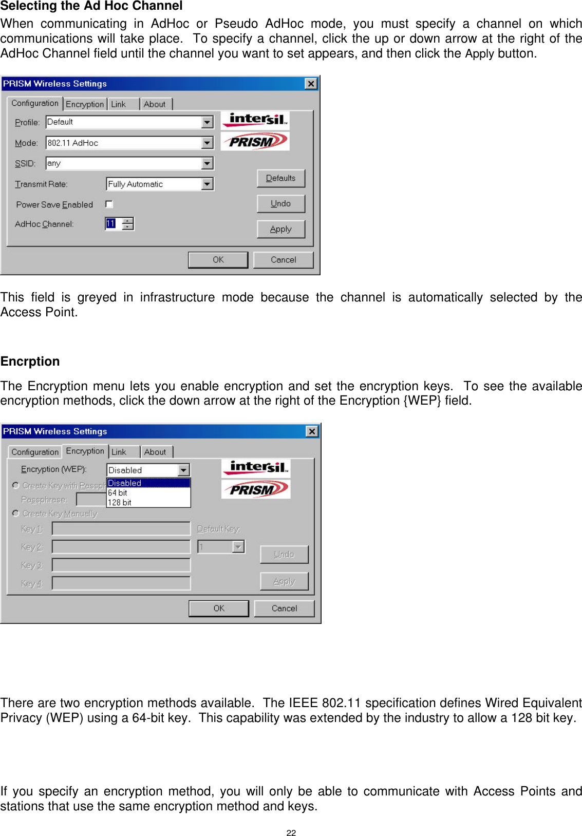  22 Selecting the Ad Hoc Channel  When communicating in AdHoc or Pseudo AdHoc mode, you must specify a channel on which communications will take place.  To specify a channel, click the up or down arrow at the right of the AdHoc Channel field until the channel you want to set appears, and then click the Apply button.    This field is greyed in infrastructure mode because the channel is automatically selected by the Access Point.    Encrption   The Encryption menu lets you enable encryption and set the encryption keys.  To see the available encryption methods, click the down arrow at the right of the Encryption {WEP} field.       There are two encryption methods available.  The IEEE 802.11 specification defines Wired Equivalent Privacy (WEP) using a 64-bit key.  This capability was extended by the industry to allow a 128 bit key.     If you specify an encryption method, you will only be able to communicate with Access Points and stations that use the same encryption method and keys.   