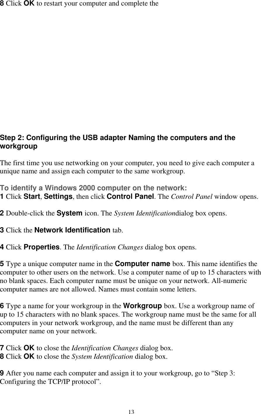 8 Click OK to restart your computer and complete the                tep 2: Configuring the USB adapter Naming the computers and the he first time you use networking on your computer, you need to give each computer a p.  window opens. ox opens.  box opens.   Type a unique computer name in the Computer name box. This name identifies the omputer to other users on the network. Use a computer name of up to 15 characters with o blank spaces. Each computer name must be unique on your network. All-numeric omputer names are not allowed. Names must contain some letters.  Type a name for your workgroup in the Workgroup box. Use a workgroup name of p to 15 characters with no blank spaces. The workgroup name must be the same for all omputers in your network workgroup, and the name must be different than any omputer name on your network.  Click OK to close the Identification Changes dialog box.  Click OK to close the System Identification dialog box.  After you name each computer and assign it to your workgroup, go to “Step 3: Sworkgroup  Tunique name and assign each computer to the same workgrou To identify a Windows 2000 computer on the network: 1 Click Start, Settings, then click Control Panel. The Control Panel 2 Double-click the System icon. The System Identificationdialog b 3 Click the Network Identification tab.  4 Click Properties. The Identification Changes dialog5cnc 6ucc 78 9Configuring the TCP/IP protocol”.  13