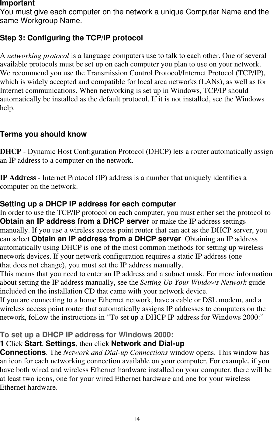  Important    networking protocol is a language computers use to talk to each other. One of several twork. e recommend you use the Transmission Control Protocol/Internet Protocol (TCP/IP), r local area networks (LANs), as well as for ternet communications. When networking is set up in Windows, TCP/IP should , see the Windows help. HCP - Dynamic Host Configuration Protocol (DHCP) lets a router automatically assign   must either set the protocol to btain an IP address from a DHCP server or make the IP address settings  r, you from a DHCP server. Obtaining an IP address utomatically using DHCP is one of the most common methods for setting up wireless ces. If your network configuration requires a static IP address (one enter an IP address and a subnet mask. For more information bout setting the IP address manually, see the Setting Up Your Windows Network guide our network device.  you are connecting to a home Ethernet network, have a cable or DSL modem, and a  n for each networking connection available on your computer. For example, if you ave both wired and wireless Ethernet hardware installed on your computer, there will be t least two icons, one for your wired Ethernet hardware and one for your wireless You must give each computer on the network a unique Computer Name and thesame Workgroup Name.  Step 3: Configuring the TCP/IP protocol  Aavailable protocols must be set up on each computer you plan to use on your neWwhich is widely accepted and compatible foInautomatically be installed as the default protocol. If it is not installed  Terms you should know  Dan IP address to a computer on the network.  IP Address - Internet Protocol (IP) address is a number that uniquely identifies acomputer on the network.  Setting up a DHCP IP address for each computer In order to use the TCP/IP protocol on each computer, youOmanually. If you use a wireless access point router that can act as the DHCP servecan select Obtain an IP address anetwork devithat does not change), you must set the IP address manually. This means that you need to aincluded on the installation CD that came with yIfwireless access point router that automatically assigns IP addresses to computers on the network, follow the instructions in “To set up a DHCP IP address for Windows 2000:”  To set up a DHCP IP address for Windows 2000: 1 Click Start, Settings, then click Network and Dial-up Connections. The Network and Dial-up Connections window opens. This window hasan icohaEthernet hardware.  14