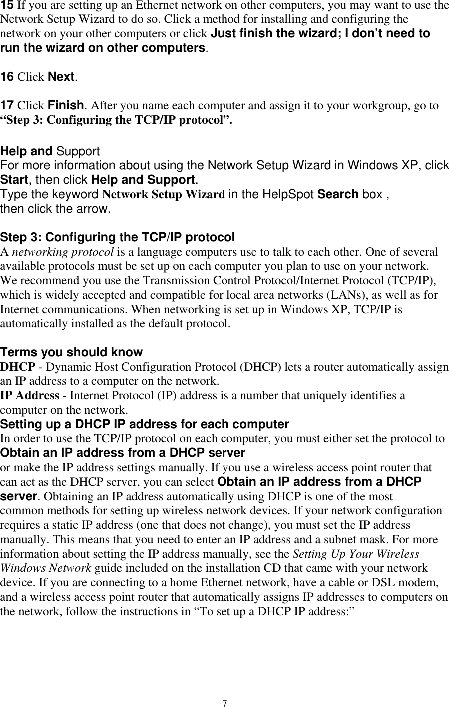 15 If you are setting up an Ethernet network on other computers, you may want to use the Network Setup Wizard to do so. Click a method for installing and configuring the network on your other computers or click Just finish the wizard; I don’t need to run the wizard on other computers.  16 Click Next.  17 Click Finish. After you name each computer and assign it to your workgroup, go to   “Step 3: Configuring the TCP/IP protocol”.  Help and Support For more information about using the Network Setup Wizard in Windows XP, click Start, then click Help and Support. Type the keyword Network Setup Wizard in the HelpSpot Search box , then click the arrow.  computer you plan to use on your network. e recommend you use the Transmission Control Protocol/Internet Protocol (TCP/IP), accepted and compatible for local area networks (LANs), as well as for ternet communications. When networking is set up in Windows XP, TCP/IP is erms you should know st Configuration Protocol (DHCP) lets a router automatically assign ss is a number that uniquely identifies a P address for each computer  order to use the TCP/IP protocol on each computer, you must either set the protocol to r      IP address and a subnet mask. For more formation about setting the IP address manually, see the Setting Up Your Wireless ded on the installation CD that came with your network tically assigns IP addresses to computers on  Step 3: Configuring the TCP/IP protocol A networking protocol is a language computers use to talk to each other. One of severalavailable protocols must be set up on each Wwhich is widely Inautomatically installed as the default protocol.  TDHCP - Dynamic Hoan IP address to a computer on the network. IP Address - Internet Protocol (IP) addrecomputer on the network. Setting up a DHCP IInObtain an IP address from a DHCP serveor make the IP address settings manually. If you use a wireless access point router that can act as the DHCP server, you can select Obtain an IP address from a DHCP server. Obtaining an IP address automatically using DHCP is one of the most common methods for setting up wireless network devices. If your network configurationrequires a static IP address (one that does not change), you must set the IP addressmanually. This means that you need to enter aninWindows Network guide includevice. If you are connecting to a home Ethernet network, have a cable or DSL modem, and a wireless access point router that automathe network, follow the instructions in “To set up a DHCP IP address:”       7