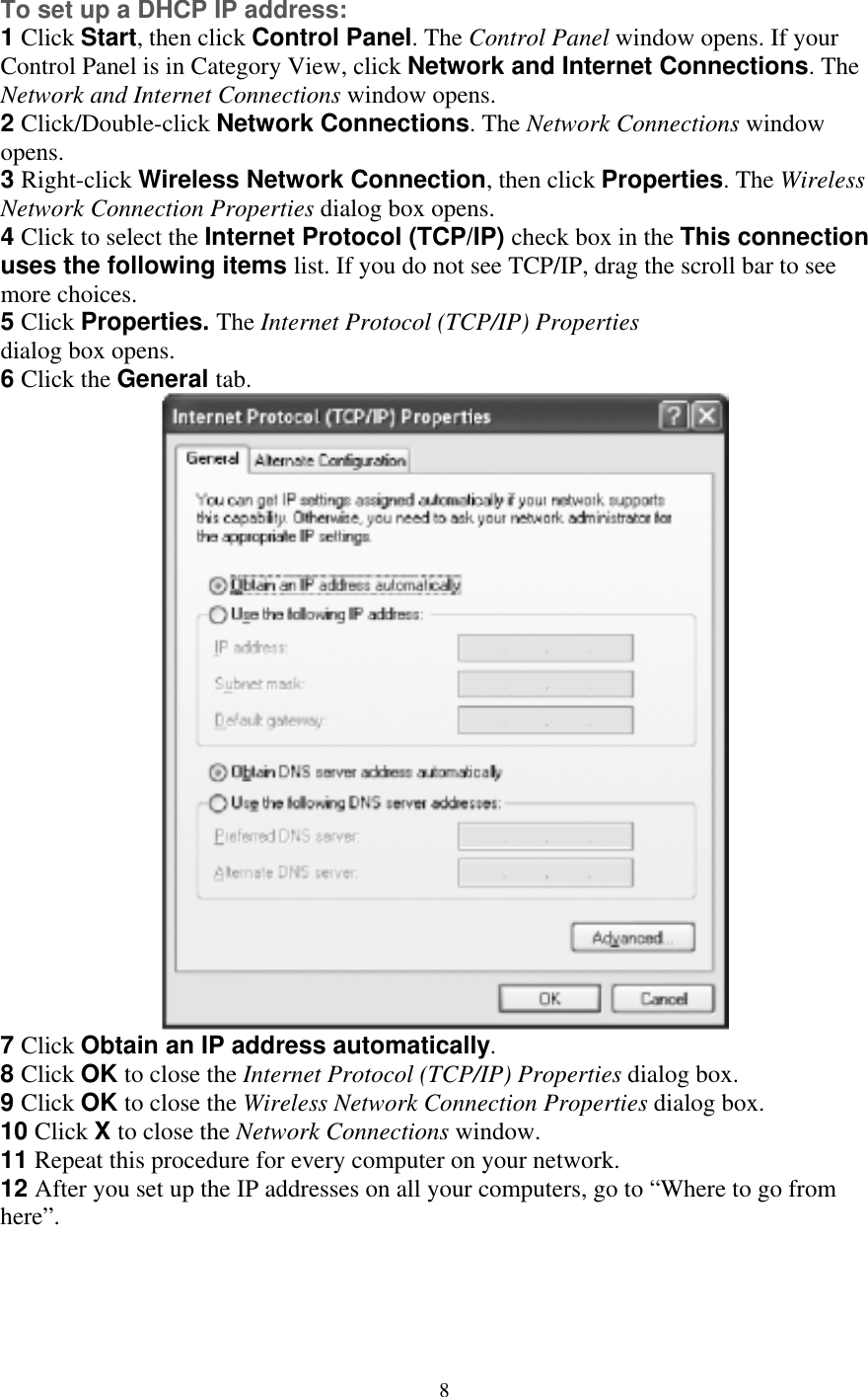 To set up a DHCP IP address: 1 Click Start, then click Control Panel. The Control Panel window opens. If your Control Panel is in Category View, click Network and Internet Connections. ThNetwork and Internet Connections window opens.  e  ialog box opens.  Click the General tab. 2 Click/Double-click Network Connections. The Network Connections window opens. 3 Right-click Wireless Network Connection, then click Properties. The Wireless Network Connection Properties dialog box opens. 4 Click to select the Internet Protocol (TCP/IP) check box in the This connectionuses the following items list. If you do not see TCP/IP, drag the scroll bar to see more choices. 5 Click Properties. The Internet Protocol (TCP/IP) Properties d6 7 Click Obtain an IP address automatically. 8 Click OK to close the Internet Protocol (TCP/IP) Properties dialog box. 9 Click OK to close the Wireless Network Connection Properties dialog box. 10 Click X to close the Network Connections window. 11 Repeat this procedure for every computer on your network. 12 After you set up the IP addresses on all your computers, go to “Where to go from here”.     8