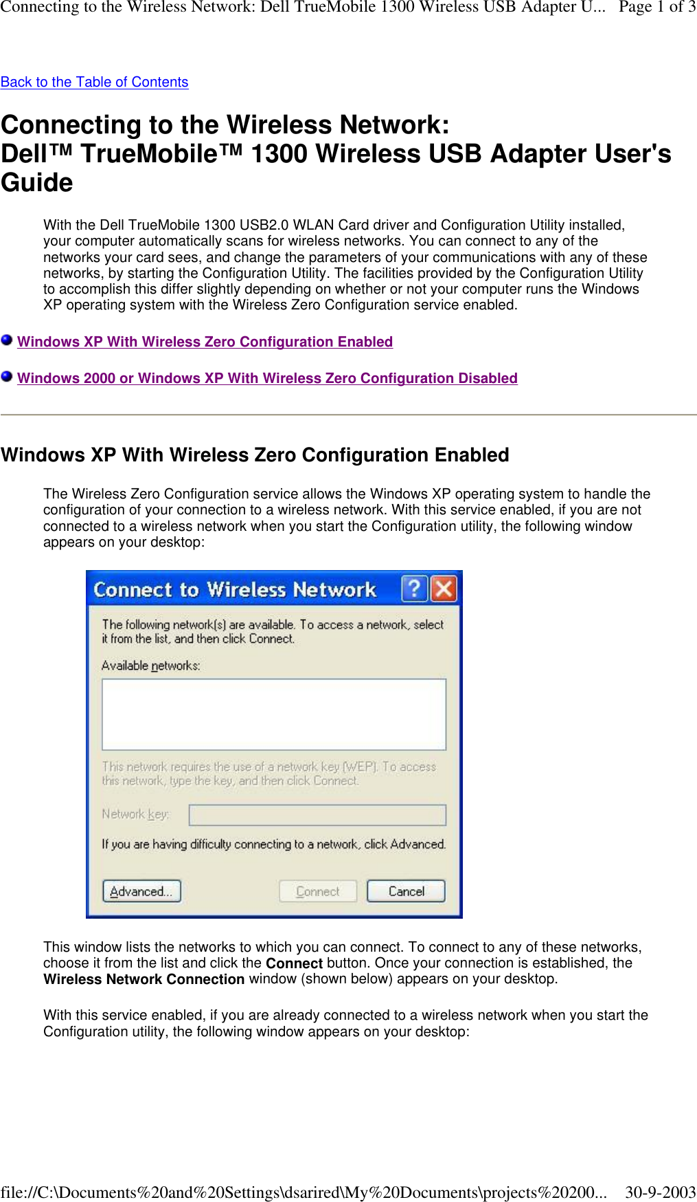 Back to the Table of Contents  Connecting to the Wireless Network: Dell™ TrueMobile™ 1300 Wireless USB Adapter User&apos;s Guide With the Dell TrueMobile 1300 USB2.0 WLAN Card driver and Configuration Utility installed, your computer automatically scans for wireless networks. You can connect to any of the networks your card sees, and change the parameters of your communications with any of these networks, by starting the Configuration Utility. The facilities provided by the Configuration Utility to accomplish this differ slightly depending on whether or not your computer runs the Windows XP operating system with the Wireless Zero Configuration service enabled.  Windows XP With Wireless Zero Configuration Enabled  Windows 2000 or Windows XP With Wireless Zero Configuration Disabled Windows XP With Wireless Zero Configuration Enabled The Wireless Zero Configuration service allows the Windows XP operating system to handle the configuration of your connection to a wireless network. With this service enabled, if you are not connected to a wireless network when you start the Configuration utility, the following window appears on your desktop:  This window lists the networks to which you can connect. To connect to any of these networks, choose it from the list and click the Connect button. Once your connection is established, the Wireless Network Connection window (shown below) appears on your desktop. With this service enabled, if you are already connected to a wireless network when you start the Configuration utility, the following window appears on your desktop: Page 1 of 3Connecting to the Wireless Network: Dell TrueMobile 1300 Wireless USB Adapter U...30-9-2003file://C:\Documents%20and%20Settings\dsarired\My%20Documents\projects%20200...