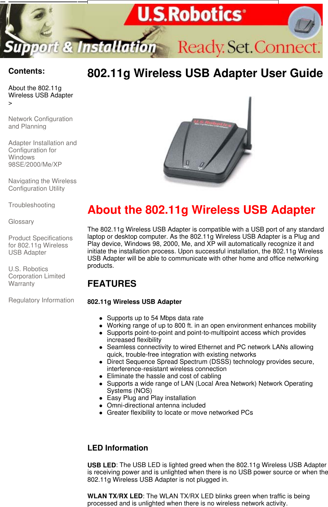      Contents: About the 802.11g Wireless USB Adapter &gt; Network Configuration and Planning  Adapter Installation and Configuration for Windows 98SE/2000/Me/XP Navigating the Wireless Configuration Utility Troubleshooting  Glossary  Product Specifications for 802.11g Wireless USB Adapter  U.S. Robotics Corporation Limited Warranty  Regulatory Information 802.11g Wireless USB Adapter User Guide   About the 802.11g Wireless USB Adapter The 802.11g Wireless USB Adapter is compatible with a USB port of any standard laptop or desktop computer. As the 802.11g Wireless USB Adapter is a Plug and Play device, Windows 98, 2000, Me, and XP will automatically recognize it and initiate the installation process. Upon successful installation, the 802.11g Wireless USB Adapter will be able to communicate with other home and office networking products.  FEATURES 802.11g Wireless USB Adapter  zSupports up to 54 Mbps data rate  zWorking range of up to 800 ft. in an open environment enhances mobility  zSupports point-to-point and point-to-multipoint access which provides increased flexibility  zSeamless connectivity to wired Ethernet and PC network LANs allowing quick, trouble-free integration with existing networks  zDirect Sequence Spread Spectrum (DSSS) technology provides secure, interference-resistant wireless connection  zEliminate the hassle and cost of cabling  zSupports a wide range of LAN (Local Area Network) Network Operating Systems (NOS)  zEasy Plug and Play installation  zOmni-directional antenna included  zGreater flexibility to locate or move networked PCs    LED Information USB LED: The USB LED is lighted greed when the 802.11g Wireless USB Adapter is receiving power and is unlighted when there is no USB power source or when the 802.11g Wireless USB Adapter is not plugged in.  WLAN TX/RX LED: The WLAN TX/RX LED blinks green when traffic is being processed and is unlighted when there is no wireless network activity.  