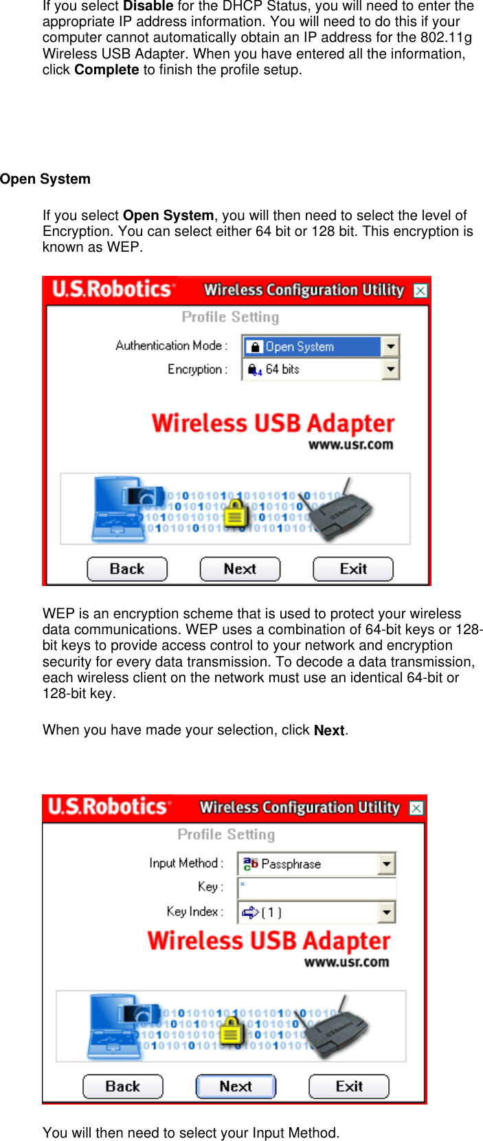 If you select Disable for the DHCP Status, you will need to enter the appropriate IP address information. You will need to do this if your computer cannot automatically obtain an IP address for the 802.11g Wireless USB Adapter. When you have entered all the information, click Complete to finish the profile setup.     Open System If you select Open System, you will then need to select the level of Encryption. You can select either 64 bit or 128 bit. This encryption is known as WEP.  WEP is an encryption scheme that is used to protect your wireless data communications. WEP uses a combination of 64-bit keys or 128-bit keys to provide access control to your network and encryption security for every data transmission. To decode a data transmission, each wireless client on the network must use an identical 64-bit or 128-bit key. When you have made your selection, click Next.    You will then need to select your Input Method. 
