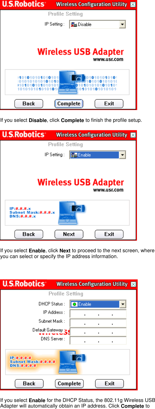  If you select Disable, click Complete to finish the profile setup.  If you select Enable, click Next to proceed to the next screen, where you can select or specify the IP address information.    If you select Enable for the DHCP Status, the 802.11g Wireless USB Adapter will automatically obtain an IP address. Click Complete to 