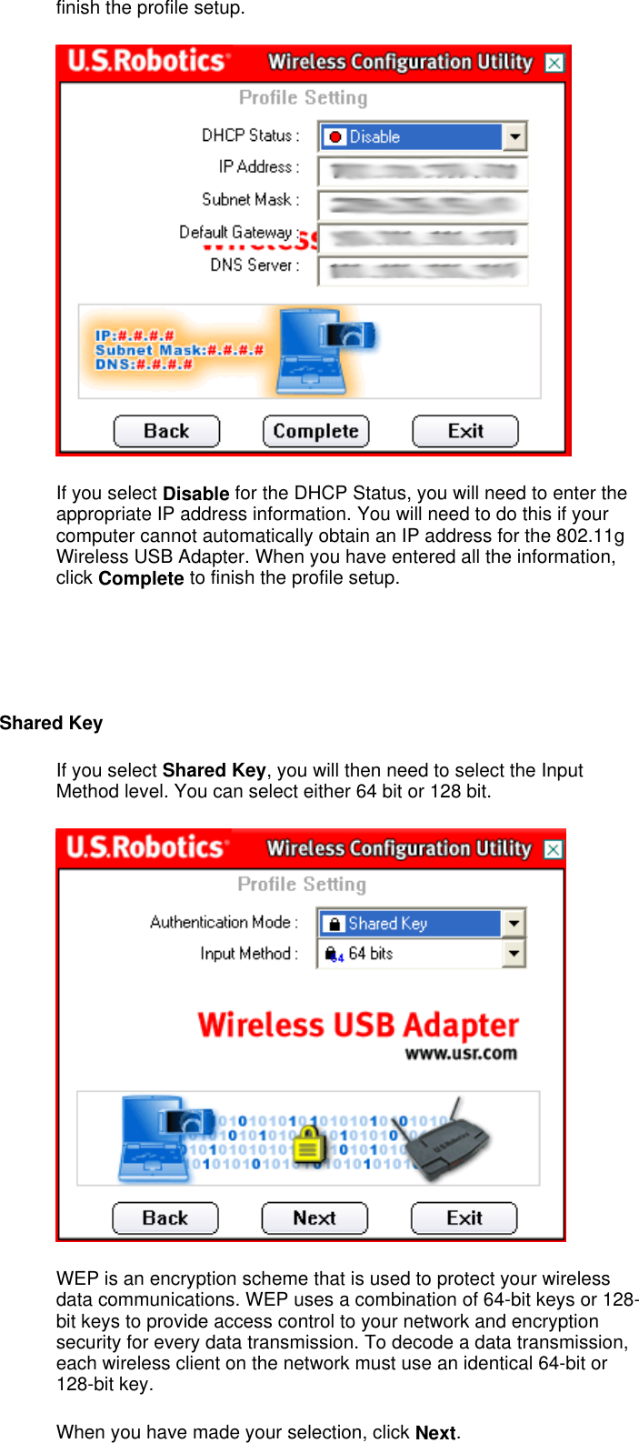 finish the profile setup.  If you select Disable for the DHCP Status, you will need to enter the appropriate IP address information. You will need to do this if your computer cannot automatically obtain an IP address for the 802.11g Wireless USB Adapter. When you have entered all the information, click Complete to finish the profile setup.     Shared Key If you select Shared Key, you will then need to select the Input Method level. You can select either 64 bit or 128 bit.   WEP is an encryption scheme that is used to protect your wireless data communications. WEP uses a combination of 64-bit keys or 128-bit keys to provide access control to your network and encryption security for every data transmission. To decode a data transmission, each wireless client on the network must use an identical 64-bit or 128-bit key. When you have made your selection, click Next.   