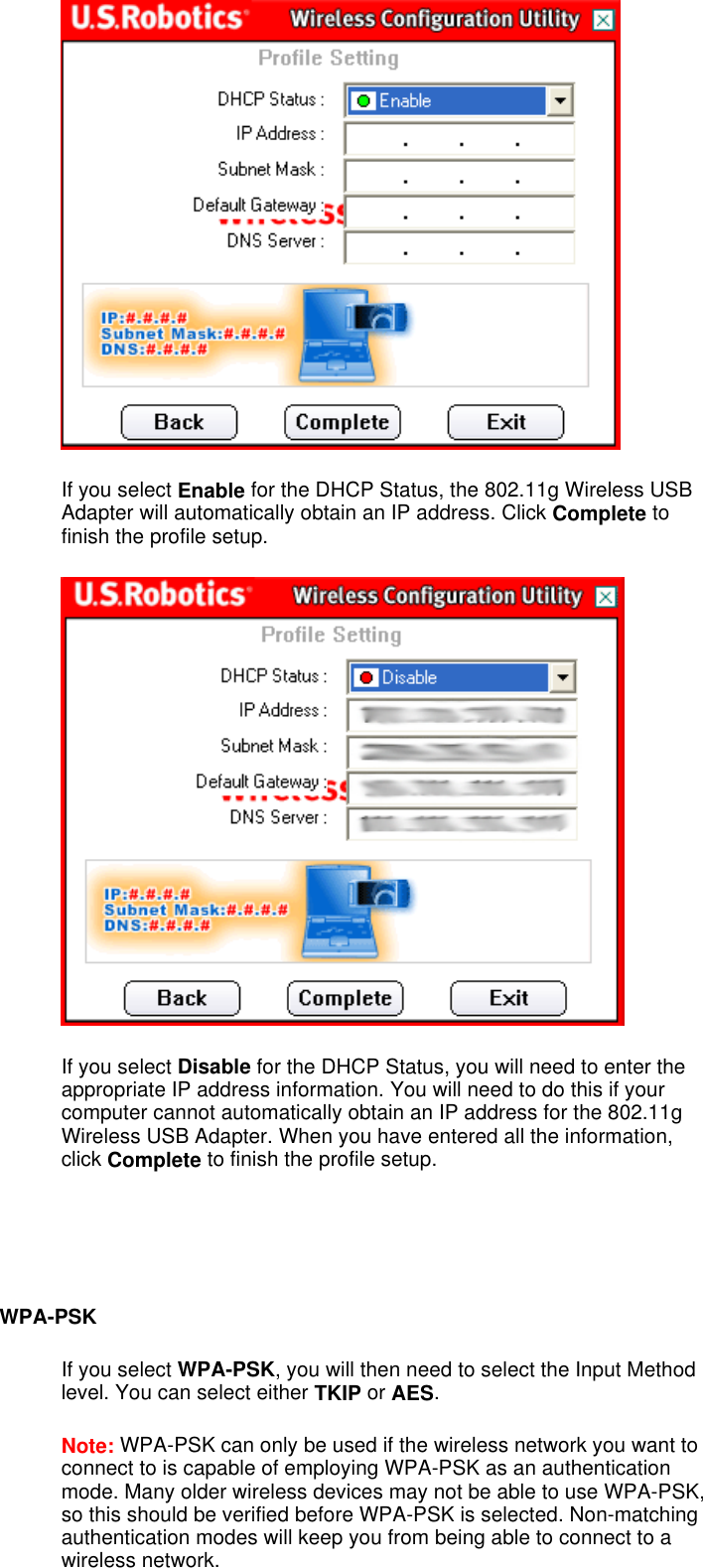  If you select Enable for the DHCP Status, the 802.11g Wireless USB Adapter will automatically obtain an IP address. Click Complete to finish the profile setup.  If you select Disable for the DHCP Status, you will need to enter the appropriate IP address information. You will need to do this if your computer cannot automatically obtain an IP address for the 802.11g Wireless USB Adapter. When you have entered all the information, click Complete to finish the profile setup.     WPA-PSK If you select WPA-PSK, you will then need to select the Input Method level. You can select either TKIP or AES.  Note: WPA-PSK can only be used if the wireless network you want to connect to is capable of employing WPA-PSK as an authentication mode. Many older wireless devices may not be able to use WPA-PSK, so this should be verified before WPA-PSK is selected. Non-matching authentication modes will keep you from being able to connect to a wireless network. 
