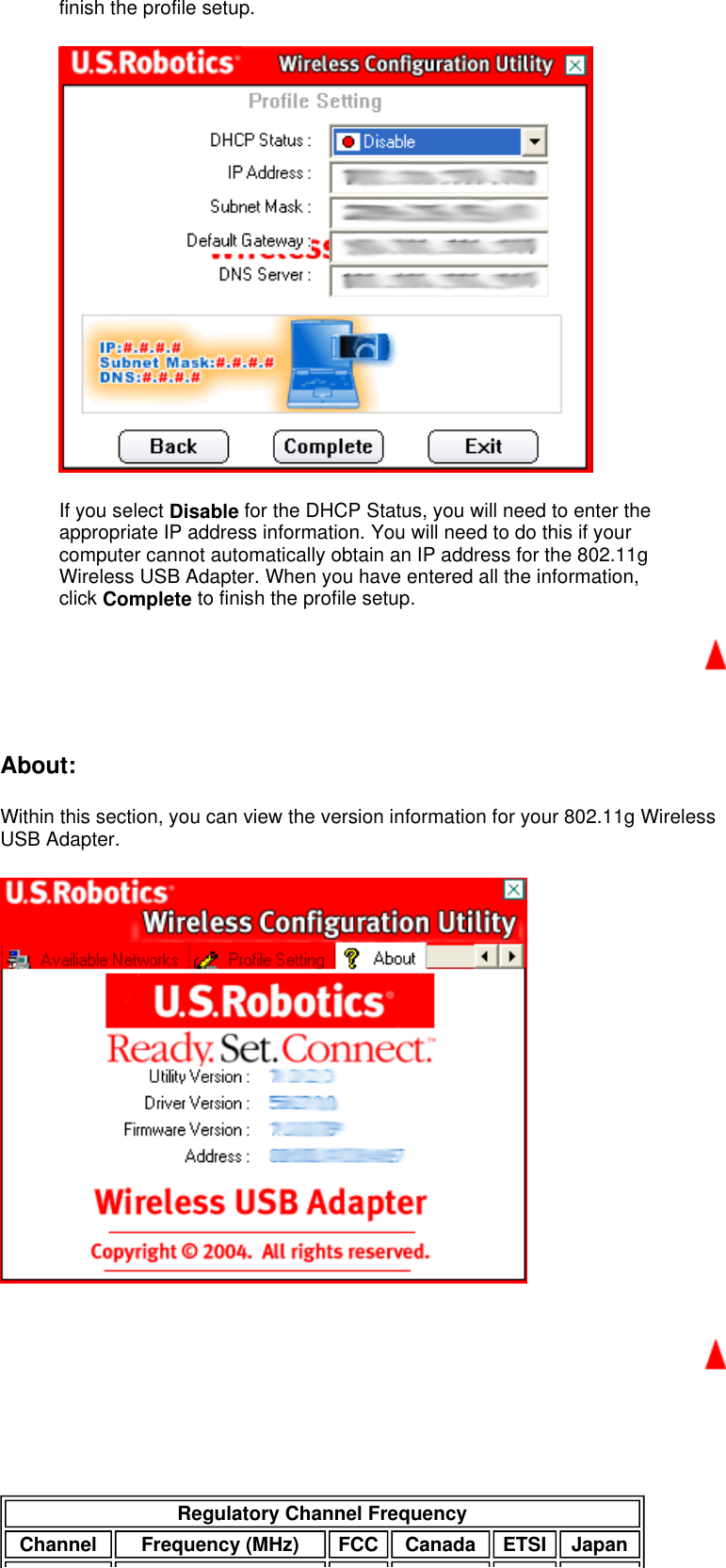 finish the profile setup.  If you select Disable for the DHCP Status, you will need to enter the appropriate IP address information. You will need to do this if your computer cannot automatically obtain an IP address for the 802.11g Wireless USB Adapter. When you have entered all the information, click Complete to finish the profile setup.    About:  Within this section, you can view the version information for your 802.11g Wireless USB Adapter.        Regulatory Channel Frequency Channel Frequency (MHz) FCC Canada ETSI Japan 