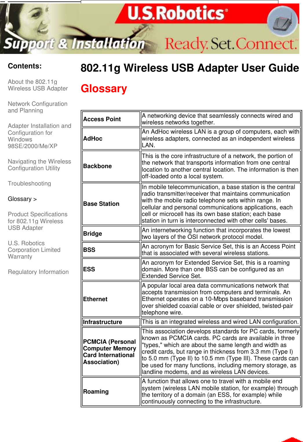      Contents: About the 802.11g Wireless USB Adapter  Network Configuration and Planning  Adapter Installation and Configuration for Windows 98SE/2000/Me/XP  Navigating the Wireless Configuration Utility Troubleshooting Glossary &gt; Product Specifications for 802.11g Wireless USB Adapter  U.S. Robotics Corporation Limited Warranty  Regulatory Information 802.11g Wireless USB Adapter User Guide  Glossary       Access Point A networking device that seamlessly connects wired and wireless networks together.AdHoc An AdHoc wireless LAN is a group of computers, each with wireless adapters, connected as an independent wireless LAN.BackboneThis is the core infrastructure of a network, the portion of the network that transports information from one central location to another central location. The information is then off-loaded onto a local system.Base StationIn mobile telecommunication, a base station is the central radio transmitter/receiver that maintains communication with the mobile radio telephone sets within range. In cellular and personal communications applications, each cell or microcell has its own base station; each base station in turn is interconnected with other cells&apos; bases.Bridge An internetworking function that incorporates the lowest two layers of the OSI network protocol model.BSS An acronym for Basic Service Set, this is an Access Point that is associated with several wireless stations.ESS An acronym for Extended Service Set, this is a roaming domain. More than one BSS can be configured as an Extended Service Set.EthernetA popular local area data communications network that accepts transmission from computers and terminals. An Ethernet operates on a 10-Mbps baseband transmission over shielded coaxial cable or over shielded, twisted-pair telephone wire.Infrastructure This is an integrated wireless and wired LAN configuration.PCMCIA (Personal Computer Memory Card International Association)This association develops standards for PC cards, formerly known as PCMCIA cards. PC cards are available in three &quot;types,&quot; which are about the same length and width as credit cards, but range in thickness from 3.3 mm (Type I) to 5.0 mm (Type II) to 10.5 mm (Type III). These cards can be used for many functions, including memory storage, as landline modems, and as wireless LAN devices.RoamingA function that allows one to travel with a mobile end system (wireless LAN mobile station, for example) through the territory of a domain (an ESS, for example) while continuously connecting to the infrastructure.