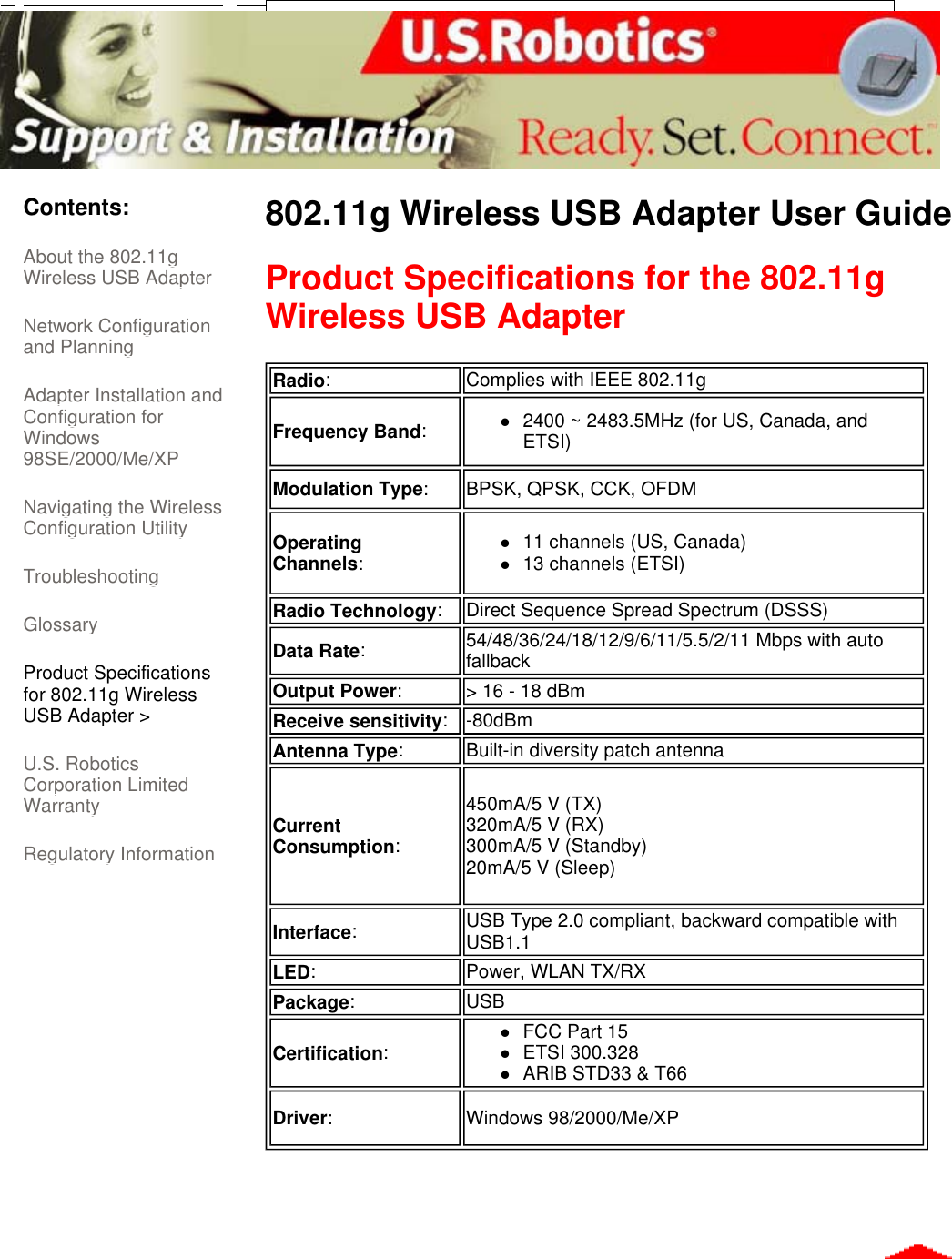      Contents: About the 802.11g Wireless USB Adapter  Network Configuration and Planning  Adapter Installation and Configuration for Windows 98SE/2000/Me/XP  Navigating the Wireless Configuration Utility Troubleshooting Glossary Product Specifications for 802.11g Wireless USB Adapter &gt; U.S. Robotics Corporation Limited Warranty  Regulatory Information 802.11g Wireless USB Adapter User Guide Product Specifications for the 802.11g Wireless USB Adapter      Radio:Complies with IEEE 802.11gFrequency Band:z2400 ~ 2483.5MHz (for US, Canada, and ETSI)  Modulation Type:BPSK, QPSK, CCK, OFDM Operating Channels:z11 channels (US, Canada)  z13 channels (ETSI)  Radio Technology:Direct Sequence Spread Spectrum (DSSS)Data Rate:54/48/36/24/18/12/9/6/11/5.5/2/11 Mbps with auto fallback Output Power:&gt; 16 - 18 dBm Receive sensitivity:-80dBm Antenna Type:Built-in diversity patch antennaCurrent Consumption:450mA/5 V (TX) 320mA/5 V (RX) 300mA/5 V (Standby) 20mA/5 V (Sleep) Interface:  USB Type 2.0 compliant, backward compatible with USB1.1LED:Power, WLAN TX/RX Package:USBCertification:zFCC Part 15  zETSI 300.328  zARIB STD33 &amp; T66  Driver:Windows 98/2000/Me/XP 