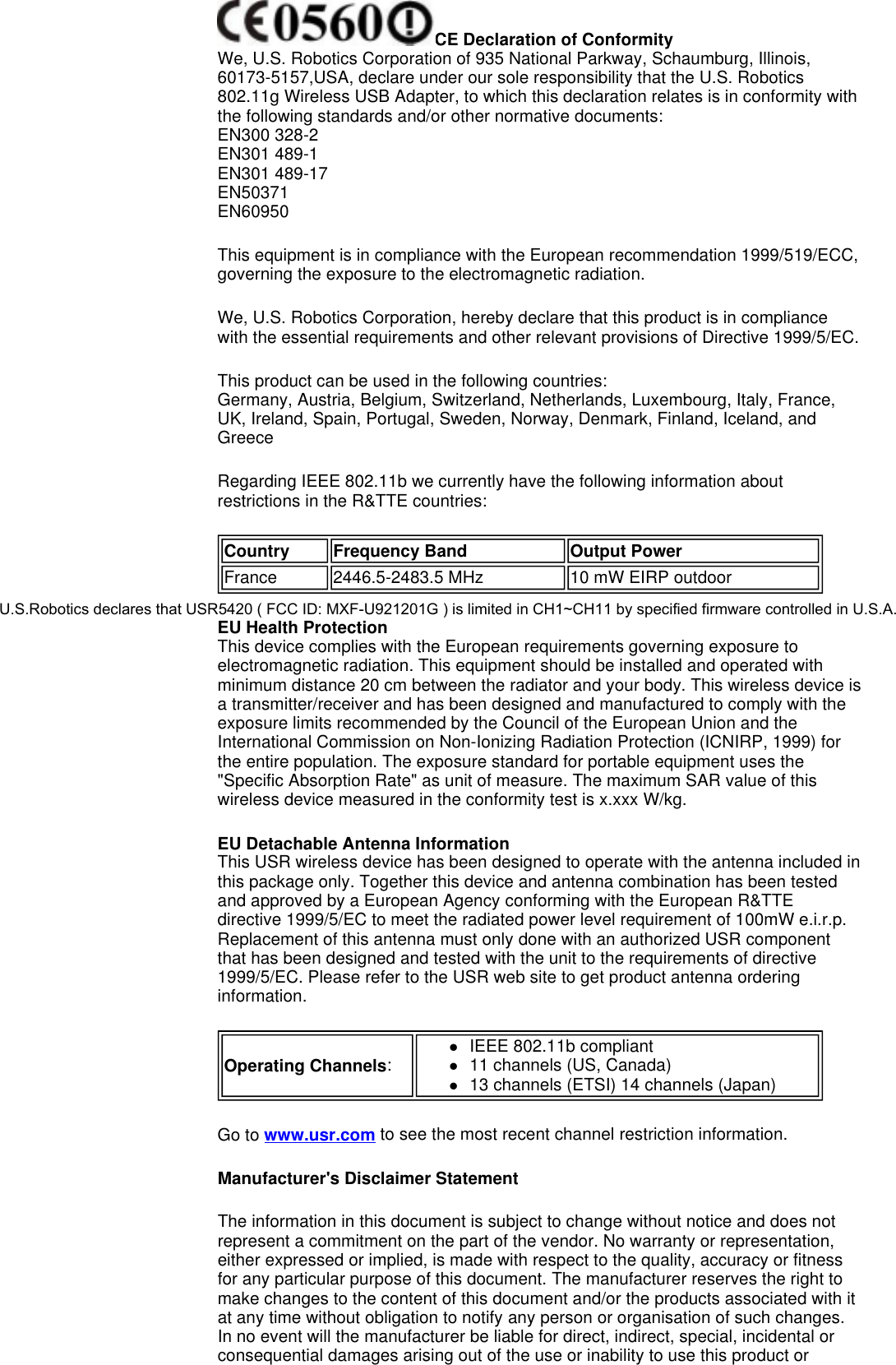  CE Declaration of Conformity We, U.S. Robotics Corporation of 935 National Parkway, Schaumburg, Illinois, 60173-5157,USA, declare under our sole responsibility that the U.S. Robotics 802.11g Wireless USB Adapter, to which this declaration relates is in conformity with the following standards and/or other normative documents: EN300 328-2 EN301 489-1 EN301 489-17 EN50371 EN60950 This equipment is in compliance with the European recommendation 1999/519/ECC, governing the exposure to the electromagnetic radiation. We, U.S. Robotics Corporation, hereby declare that this product is in compliance with the essential requirements and other relevant provisions of Directive 1999/5/EC. This product can be used in the following countries:  Germany, Austria, Belgium, Switzerland, Netherlands, Luxembourg, Italy, France, UK, Ireland, Spain, Portugal, Sweden, Norway, Denmark, Finland, Iceland, and Greece Regarding IEEE 802.11b we currently have the following information about restrictions in the R&amp;TTE countries: EU Health Protection This device complies with the European requirements governing exposure to electromagnetic radiation. This equipment should be installed and operated with minimum distance 20 cm between the radiator and your body. This wireless device is a transmitter/receiver and has been designed and manufactured to comply with the exposure limits recommended by the Council of the European Union and the International Commission on Non-Ionizing Radiation Protection (ICNIRP, 1999) for the entire population. The exposure standard for portable equipment uses the &quot;Specific Absorption Rate&quot; as unit of measure. The maximum SAR value of this wireless device measured in the conformity test is x.xxx W/kg. EU Detachable Antenna Information This USR wireless device has been designed to operate with the antenna included in this package only. Together this device and antenna combination has been tested and approved by a European Agency conforming with the European R&amp;TTE directive 1999/5/EC to meet the radiated power level requirement of 100mW e.i.r.p. Replacement of this antenna must only done with an authorized USR component that has been designed and tested with the unit to the requirements of directive 1999/5/EC. Please refer to the USR web site to get product antenna ordering information.  Go to www.usr.com to see the most recent channel restriction information. Manufacturer&apos;s Disclaimer Statement  The information in this document is subject to change without notice and does not represent a commitment on the part of the vendor. No warranty or representation, either expressed or implied, is made with respect to the quality, accuracy or fitness for any particular purpose of this document. The manufacturer reserves the right to make changes to the content of this document and/or the products associated with it at any time without obligation to notify any person or organisation of such changes. In no event will the manufacturer be liable for direct, indirect, special, incidental or consequential damages arising out of the use or inability to use this product or Country Frequency Band Output PowerFrance 2446.5-2483.5 MHz 10 mW EIRP outdoorOperating Channels:zIEEE 802.11b compliant  z11 channels (US, Canada)  z13 channels (ETSI) 14 channels (Japan)  U.S.Robotics declares that USR5420 ( FCC ID: MXF-U921201G ) is limited in CH1~CH11 by specified firmware controlled in U.S.A.