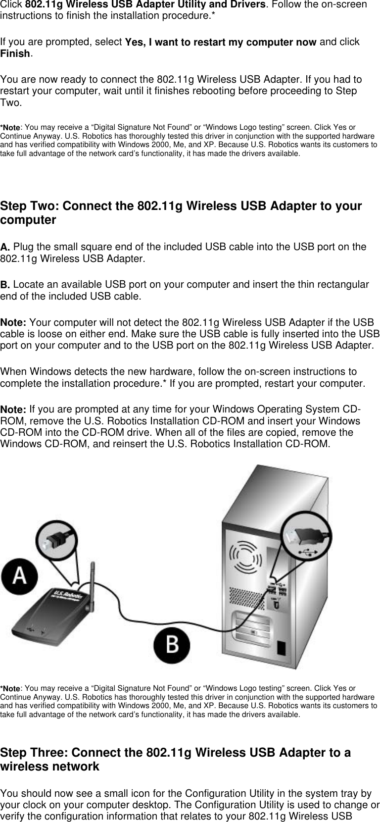  Click 802.11g Wireless USB Adapter Utility and Drivers. Follow the on-screen instructions to finish the installation procedure.* If you are prompted, select Yes, I want to restart my computer now and click Finish. You are now ready to connect the 802.11g Wireless USB Adapter. If you had to restart your computer, wait until it finishes rebooting before proceeding to Step Two. *Note: You may receive a “Digital Signature Not Found” or “Windows Logo testing” screen. Click Yes or Continue Anyway. U.S. Robotics has thoroughly tested this driver in conjunction with the supported hardware and has verified compatibility with Windows 2000, Me, and XP. Because U.S. Robotics wants its customers to take full advantage of the network card’s functionality, it has made the drivers available.    Step Two: Connect the 802.11g Wireless USB Adapter to your computer A. Plug the small square end of the included USB cable into the USB port on the 802.11g Wireless USB Adapter.  B. Locate an available USB port on your computer and insert the thin rectangular end of the included USB cable. Note: Your computer will not detect the 802.11g Wireless USB Adapter if the USB cable is loose on either end. Make sure the USB cable is fully inserted into the USB port on your computer and to the USB port on the 802.11g Wireless USB Adapter. When Windows detects the new hardware, follow the on-screen instructions to complete the installation procedure.* If you are prompted, restart your computer. Note: If you are prompted at any time for your Windows Operating System CD-ROM, remove the U.S. Robotics Installation CD-ROM and insert your Windows CD-ROM into the CD-ROM drive. When all of the files are copied, remove the Windows CD-ROM, and reinsert the U.S. Robotics Installation CD-ROM.  *Note: You may receive a “Digital Signature Not Found” or “Windows Logo testing” screen. Click Yes or Continue Anyway. U.S. Robotics has thoroughly tested this driver in conjunction with the supported hardware and has verified compatibility with Windows 2000, Me, and XP. Because U.S. Robotics wants its customers to take full advantage of the network card’s functionality, it has made the drivers available.  Step Three: Connect the 802.11g Wireless USB Adapter to a wireless network You should now see a small icon for the Configuration Utility in the system tray by your clock on your computer desktop. The Configuration Utility is used to change or verify the configuration information that relates to your 802.11g Wireless USB 