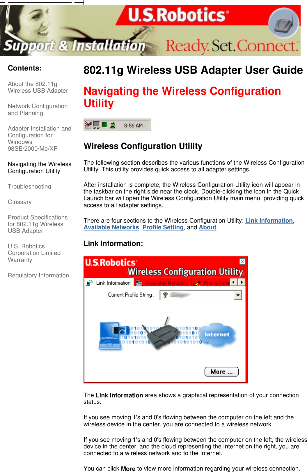      Contents: About the 802.11g Wireless USB Adapter  Network Configuration and Planning  Adapter Installation and Configuration for Windows 98SE/2000/Me/XP  Navigating the Wireless Configuration Utility Troubleshooting  Glossary  Product Specifications for 802.11g Wireless USB Adapter  U.S. Robotics Corporation Limited Warranty  Regulatory Information 802.11g Wireless USB Adapter User Guide  Navigating the Wireless Configuration Utility  Wireless Configuration Utility The following section describes the various functions of the Wireless Configuration Utility. This utility provides quick access to all adapter settings.  After installation is complete, the Wireless Configuration Utility icon will appear in the taskbar on the right side near the clock. Double-clicking the icon in the Quick Launch bar will open the Wireless Configuration Utility main menu, providing quick access to all adapter settings.  There are four sections to the Wireless Configuration Utility: Link Information, Available Networks, Profile Setting, and About.  Link Information:   The Link Information area shows a graphical representation of your connection status. If you see moving 1&apos;s and 0&apos;s flowing between the computer on the left and the wireless device in the center, you are connected to a wireless network. If you see moving 1&apos;s and 0&apos;s flowing between the computer on the left, the wireless device in the center, and the cloud representing the Internet on the right, you are connected to a wireless network and to the Internet. You can click More to view more information regarding your wireless connection. 