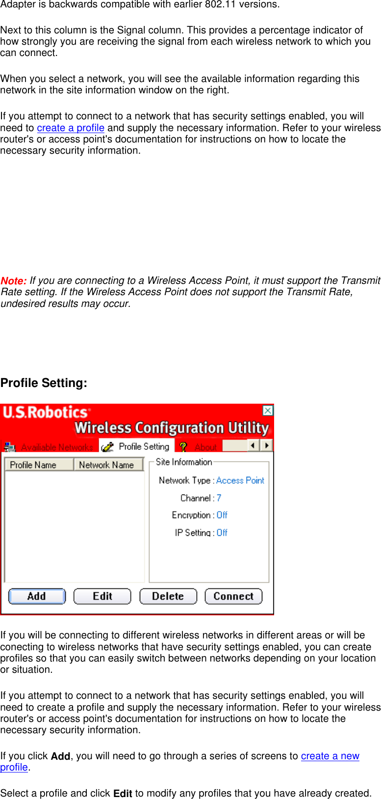 Adapter is backwards compatible with earlier 802.11 versions.  Next to this column is the Signal column. This provides a percentage indicator of how strongly you are receiving the signal from each wireless network to which you can connect.  When you select a network, you will see the available information regarding this network in the site information window on the right.  If you attempt to connect to a network that has security settings enabled, you will need to create a profile and supply the necessary information. Refer to your wireless router&apos;s or access point&apos;s documentation for instructions on how to locate the necessary security information.              Note: If you are connecting to a Wireless Access Point, it must support the Transmit Rate setting. If the Wireless Access Point does not support the Transmit Rate, undesired results may occur.      Profile Setting:   If you will be connecting to different wireless networks in different areas or will be conecting to wireless networks that have security settings enabled, you can create profiles so that you can easily switch between networks depending on your location or situation. If you attempt to connect to a network that has security settings enabled, you will need to create a profile and supply the necessary information. Refer to your wireless router&apos;s or access point&apos;s documentation for instructions on how to locate the necessary security information. If you click Add, you will need to go through a series of screens to create a new profile. Select a profile and click Edit to modify any profiles that you have already created. 