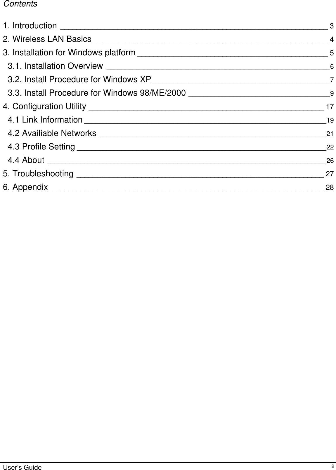                                                                                                                                                                              Contents  1. Introduction __________________________________________________________________ 3 2. Wireless LAN Basics__________________________________________________________ 4 3. Installation for Windows platform _______________________________________________ 5 3.1. Installation Overview ____________________________________________________________6 3.2. Install Procedure for Windows XP________________________________________________7 3.3. Install Procedure for Windows 98/ME/2000 ______________________________________9 4. Configuration Utility __________________________________________________________ 17 4.1 Link Information _________________________________________________________________19 4.2 Availiable Networks _____________________________________________________________21 4.3 Profile Setting ___________________________________________________________________22 4.4 About ___________________________________________________________________________26 5. Troubleshooting _____________________________________________________________ 27 6. Appendix____________________________________________________________________ 28                                  User’s Guide   2