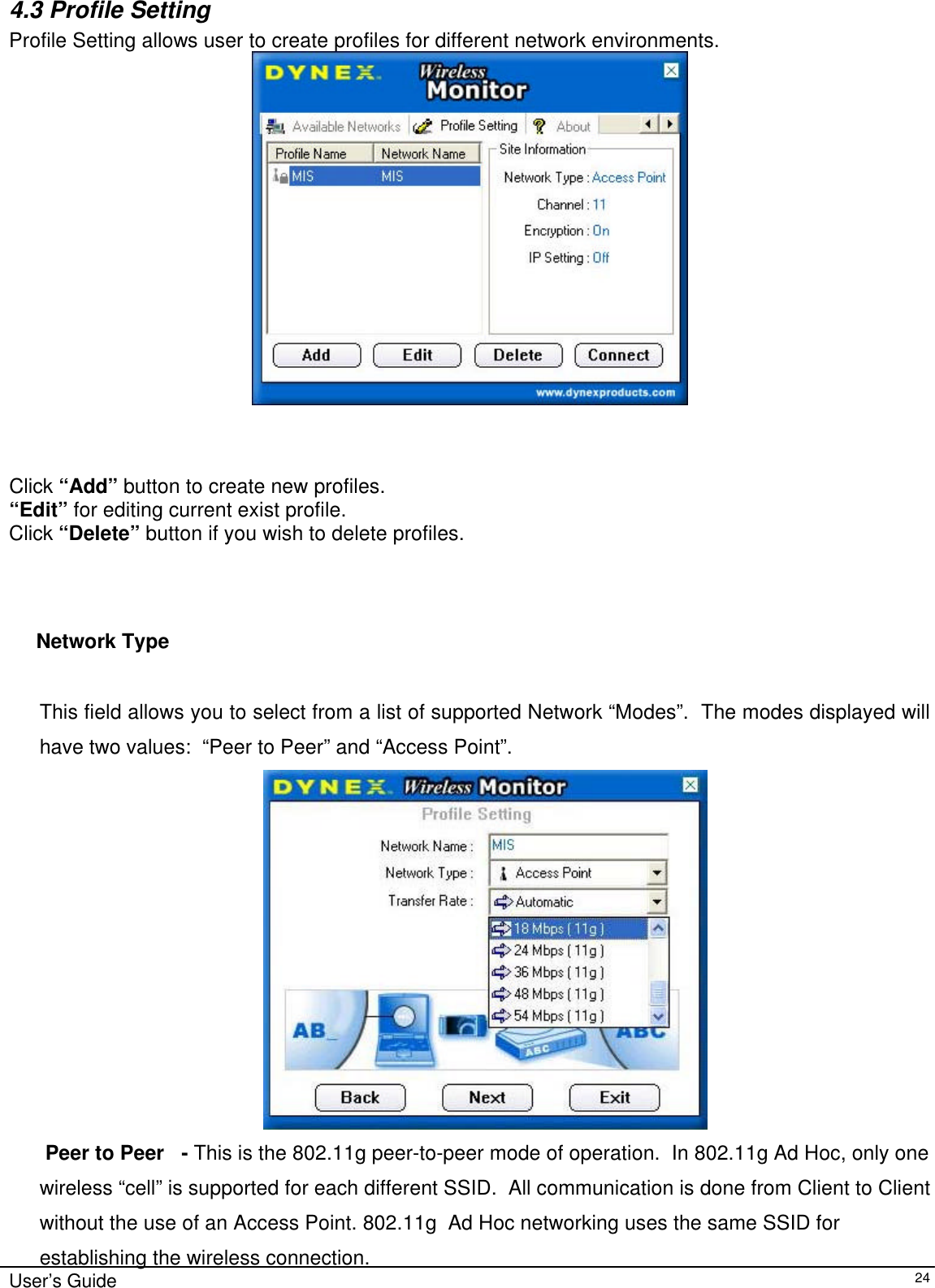                                                                                                                                                                              User’s Guide   24 4.3 Profile Setting  Profile Setting allows user to create profiles for different network environments.                                     Click “Add” button to create new profiles.  “Edit” for editing current exist profile. Click “Delete” button if you wish to delete profiles.                                        Network Type        This field allows you to select from a list of supported Network “Modes”.  The modes displayed will have two values:  “Peer to Peer” and “Access Point”.     Peer to Peer   - This is the 802.11g peer-to-peer mode of operation.  In 802.11g Ad Hoc, only one wireless “cell” is supported for each different SSID.  All communication is done from Client to Client without the use of an Access Point. 802.11g  Ad Hoc networking uses the same SSID for establishing the wireless connection. 
