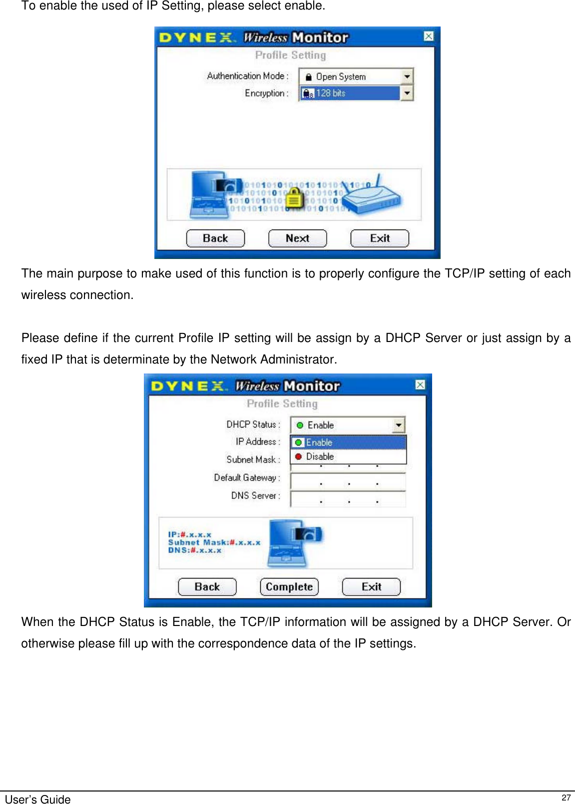                                                                                                                                                                                                                                                                                                                                        User’s Guide   27 To enable the used of IP Setting, please select enable.    The main purpose to make used of this function is to properly configure the TCP/IP setting of each wireless connection.   Please define if the current Profile IP setting will be assign by a DHCP Server or just assign by a fixed IP that is determinate by the Network Administrator.  When the DHCP Status is Enable, the TCP/IP information will be assigned by a DHCP Server. Or otherwise please fill up with the correspondence data of the IP settings. 