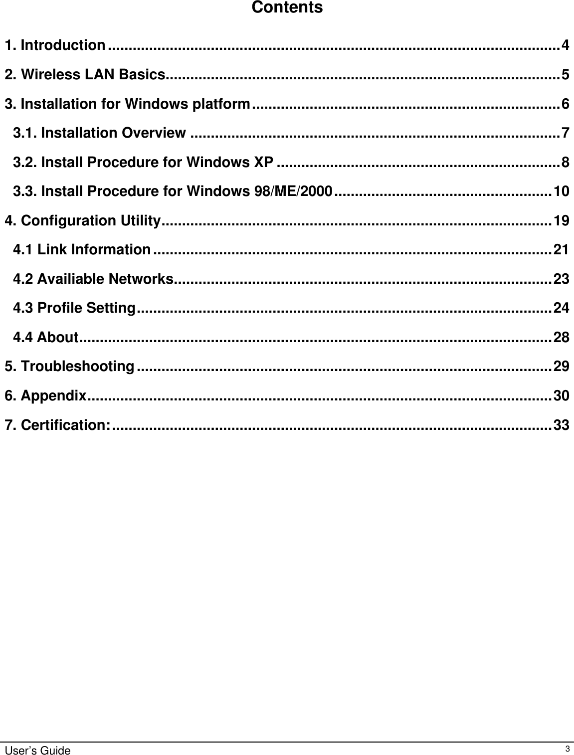                                                                                                                                                                                                                                                                                                                                        User’s Guide   3    Contents  1. Introduction..............................................................................................................4 2. Wireless LAN Basics................................................................................................5 3. Installation for Windows platform...........................................................................6 3.1. Installation Overview ..........................................................................................7 3.2. Install Procedure for Windows XP .....................................................................8 3.3. Install Procedure for Windows 98/ME/2000.....................................................10 4. Configuration Utility...............................................................................................19 4.1 Link Information.................................................................................................21 4.2 Availiable Networks............................................................................................23 4.3 Profile Setting.....................................................................................................24 4.4 About...................................................................................................................28 5. Troubleshooting.....................................................................................................29 6. Appendix.................................................................................................................30 7. Certification:...........................................................................................................33                            