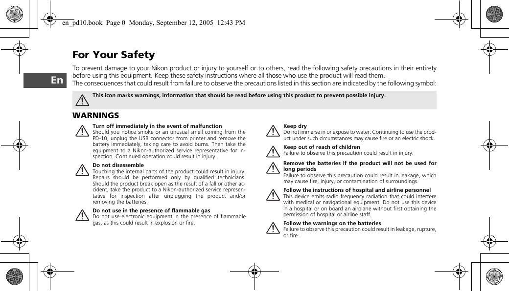 EnFor Your SafetyTo prevent damage to your Nikon product or injury to yourself or to others, read the following safety precautions in their entiretybefore using this equipment. Keep these safety instructions where all those who use the product will read them.The consequences that could result from failure to observe the precautions listed in this section are indicated by the following symbol:WARNINGSThis icon marks warnings, information that should be read before using this product to prevent possible injury.Turn off immediately in the event of malfunctionShould you notice smoke or an unusual smell coming from thePD-10, unplug the USB connector from printer and remove thebattery immediately, taking care to avoid burns. Then take theequipment to a Nikon-authorized service representative for in-spection. Continued operation could result in injury.Do not disassembleTouching the internal parts of the product could result in injury.Repairs should be performed only by qualified technicians.Should the product break open as the result of a fall or other ac-cident, take the product to a Nikon-authorized service represen-tative for inspection after unplugging the product and/orremoving the batteries.Do not use in the presence of flammable gasDo not use electronic equipment in the presence of flammablegas, as this could result in explosion or fire.Keep dryDo not immerse in or expose to water. Continuing to use the prod-uct under such circumstances may cause fire or an electric shock.Keep out of reach of childrenFailure to observe this precaution could result in injury.Remove the batteries if the product will not be used forlong periodsFailure to observe this precaution could result in leakage, whichmay cause fire, injury, or contamination of surroundings.Follow the instructions of hospital and airline personnelThis device emits radio frequency radiation that could interferewith medical or navigational equipment. Do not use this devicein a hospital or on board an airplane without first obtaining thepermission of hospital or airline staff.Follow the warnings on the batteriesFailure to observe this precaution could result in leakage, rupture,or fire.en_pd10.book  Page 0  Monday, September 12, 2005  12:43 PM