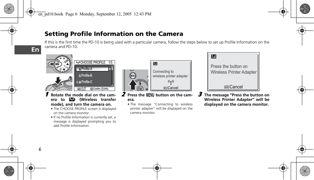 6EnSetting Profile Information on the CameraIf this is the first time the PD-10 is being used with a particular camera, follow the steps below to set up Profile Information on thecamera and PD-10.1Rotate the mode dial on the cam-era to Y (Wireless transfermode), and turn the camera on.• The CHOOSE PROFILE screen is displayedon the camera monitor.• If no Profile Information is currently set, amessage is displayed prompting you toadd Profile Information.2Press the m button on the cam-era.• The message “Connecting to wirelessprinter adapter” will be displayed on thecamera monitor.3The message “Press the button onWireless Printer Adapter” will bedisplayed on the camera monitor.CHOOSE PROFILE    1/3CHOOSE PROFILE    1/3ConfirmConfirmInfoInfoProfile-AProfile-BProfile-CConnecting towireless printer adapterCancelCancelPress the button on Wireless Printer AdapterCancelCancelen_pd10.book  Page 6  Monday, September 12, 2005  12:43 PM