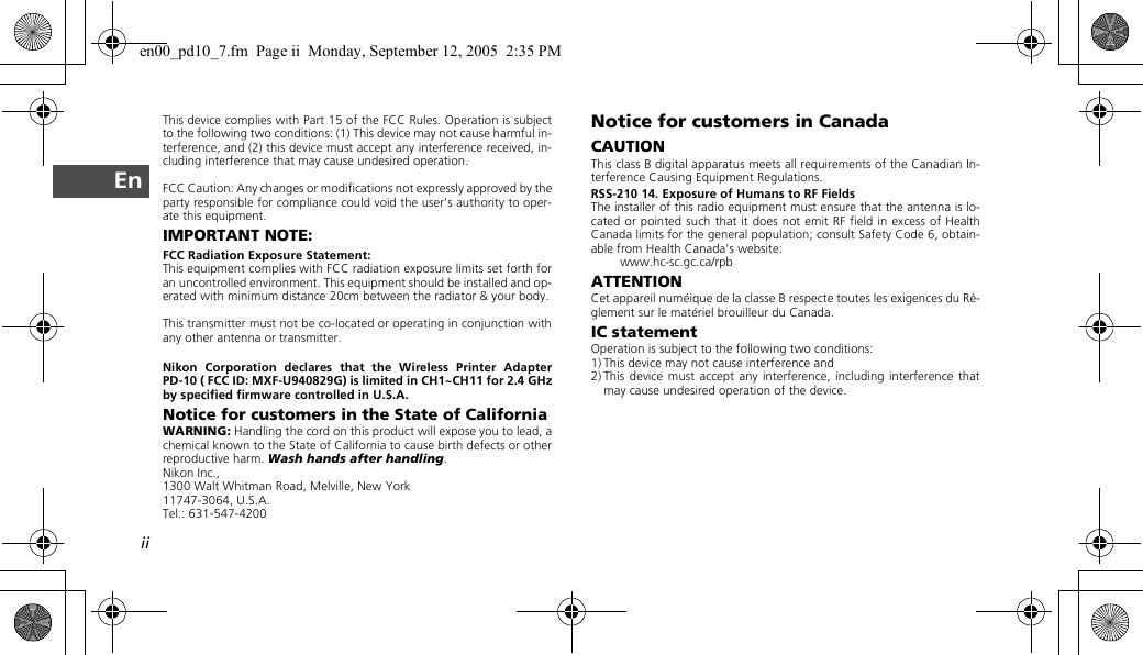 iiEnThis device complies with Part 15 of the FCC Rules. Operation is subjectto the following two conditions: (1) This device may not cause harmful in-terference, and (2) this device must accept any interference received, in-cluding interference that may cause undesired operation.FCC Caution: Any changes or modifications not expressly approved by theparty responsible for compliance could void the user&apos;s authority to oper-ate this equipment.IMPORTANT NOTE:FCC Radiation Exposure Statement:This equipment complies with FCC radiation exposure limits set forth foran uncontrolled environment. This equipment should be installed and op-erated with minimum distance 20cm between the radiator &amp; your body.This transmitter must not be co-located or operating in conjunction withany other antenna or transmitter.Nikon Corporation declares that the Wireless Printer AdapterPD-10 ( FCC ID: MXF-U940829G) is limited in CH1~CH11 for 2.4 GHzby specified firmware controlled in U.S.A.Notice for customers in the State of CaliforniaWARNING: Handling the cord on this product will expose you to lead, achemical known to the State of California to cause birth defects or otherreproductive harm. Wash hands after handling.Nikon Inc.,1300 Walt Whitman Road, Melville, New York 11747-3064, U.S.A.Tel.: 631-547-4200Notice for customers in CanadaCAUTIONThis class B digital apparatus meets all requirements of the Canadian In-terference Causing Equipment Regulations.RSS-210 14. Exposure of Humans to RF FieldsThe installer of this radio equipment must ensure that the antenna is lo-cated or pointed such that it does not emit RF field in excess of HealthCanada limits for the general population; consult Safety Code 6, obtain-able from Health Canada’s website:www.hc-sc.gc.ca/rpbATTENTIONCet appareil numéique de la classe B respecte toutes les exigences du Rè-glement sur le matériel brouilleur du Canada.IC statementOperation is subject to the following two conditions:1) This device may not cause interference and2) This device must accept any interference, including interference thatmay cause undesired operation of the device.en00_pd10_7.fm  Page ii  Monday, September 12, 2005  2:35 PM